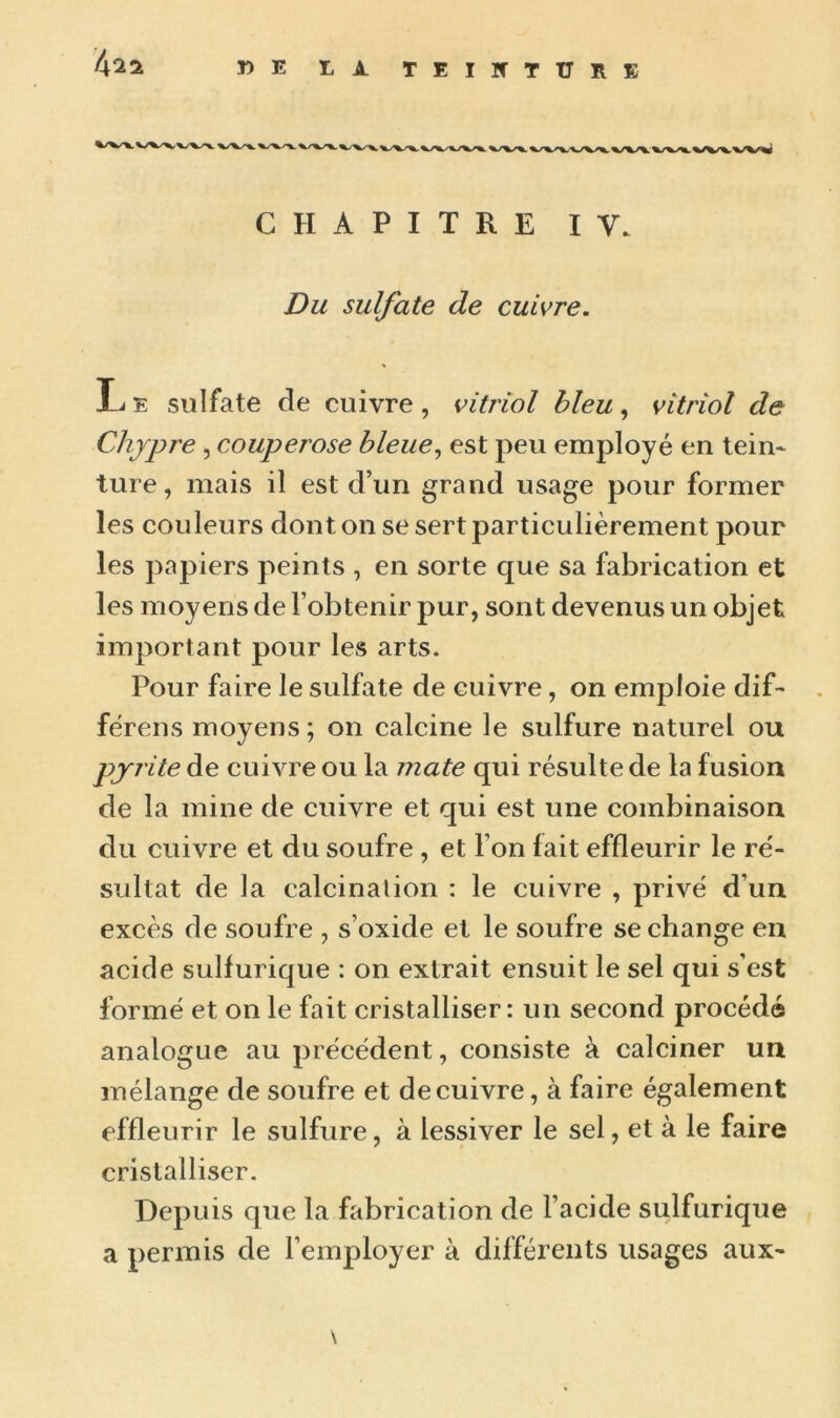 »E LA TEIÏfTUïlE CHAPITRE IV. Du sulfate de cuivre. L e sulfate de cuivre, vitriol bleu, vitriol de Chypre , couperose bleue, est peu employé en tein- ture, mais il est d’un grand usage pour former les couleurs dont on se sert particulièrement pour les papiers peints , en sorte que sa fabrication et les moyens de l’obtenir pur, sont devenus un objet important pour les arts. Pour faire le sulfate de cuivre, on emploie dif- férons moyens; on calcine le sulfure naturel ou pyrite de cuivre ou la mate qui résulte de la fusion de la mine de cuivre et qui est une combinaison du cuivre et du soufre , et l’on lait effleurir le ré- sultat de la calcination : le cuivre , privé d’un excès de soufre , s’oxide et le soufre se change en acide sulfurique : on extrait ensuit le sel qui s’est formé et on le fait cristalliser: un second procédé analogue au précédent, consiste à calciner un mélange de soufre et de cuivre, à faire également effleurir le sulfure, à lessiver le sel, et à le faire cristalliser. Depuis que la fabrication de l’acide sulfurique a permis de l’employer à différents lisages aux- \