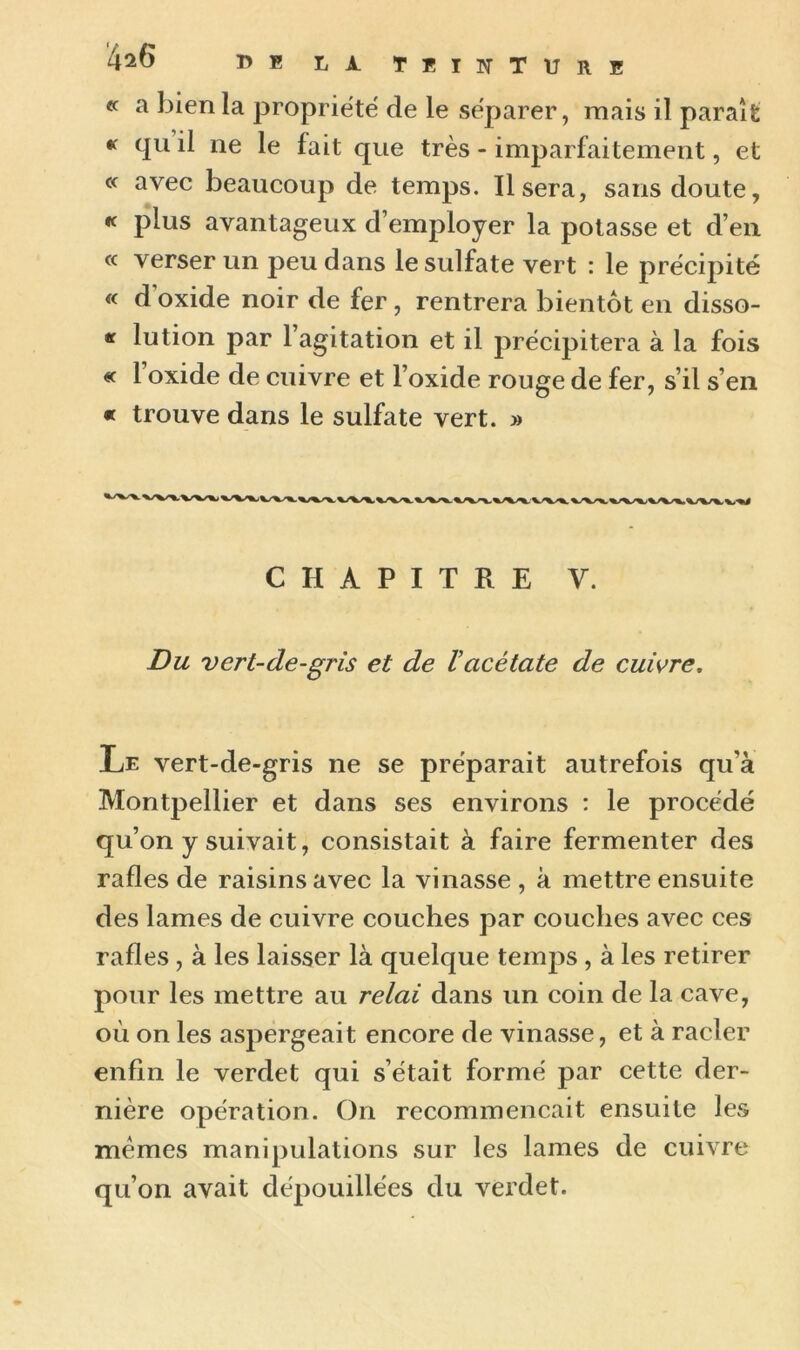 « a bien la propriété de le séparer, mais il paraît « qu il ne le fait que très - imparfaitement, et c< avec beaucoup de temps. Usera, sans doute, « plus avantageux d’employer la potasse et d’en « verser un peu dans le sulfate vert : le précipité « d oxide noir de fer , rentrera bientôt en disso- if lution par 1 agitation et il précipitera à la fois « 1 oxide de cuivre et l’oxide rouge de fer, s’il s’en « trouve dans le sulfate vert. » CHAPITRE V. Du vert-de-gris et de Vacétate de cuivre. Le vert-de-gris ne se préparait autrefois qu'à Montpellier et dans ses environs : le procédé qu’on y suivait, consistait à faire fermenter des rafles de raisins avec la vinasse , à mettre ensuite des lames de cuivre couches par couches avec ces rafles , à les laisser là quelque temps , à les retirer pour les mettre au re/ai dans un coin de la cave, où on les aspergeait encore de vinasse, et à racler enfin le verdet qui s’était formé par cette der- nière opération. On recommençait ensuite les mêmes manipulations sur les lames de cuivre qu’on avait dépouillées du verdet.