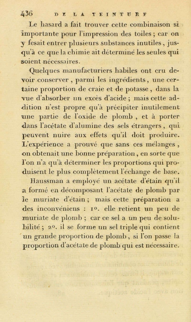 Le hasard a fait trouver cette combinaison si importante pour l’impression des toiles ; car on y fesait entrer plusieurs substances inutiles, jus- qu'à ce que la chimie ait déterminé les seules qui soient nécessaires. Quelques manufacturiers habiles ont cru de- voir conserver , parmi les ingrédients, une cer- taine proportion de craie et de potasse , dans la vue d’absorber un excès d’acide ; mais cette ad- dition n’est propre qu’à précipiter inutilement xine partie de l’oxide de plomb , et à porter dans l’acétate d’alumine des sels étrangers , qui peuvent nuire aux effets qu’il doit produire. L’expérience a prouvé que sans ces mélanges , on obtenait une bonne préparation , en sorte que l’on n’a qu’à déterminer les proportions qui pro- duisent le plus complètement l’échange de base. Haussman a employé un acétate d’étain qu’il a formé en décomposant l’acétate de plomb par le muriate d’étain ; mais cette préparation a des inconvéniens : i°. elle retient un peu de muriate de plomb ; car ce sel a un peu de solu- bilité ; a°. il se forme un sel triple qui contient un grande proportion de plomb, si l’on passe la proportion d’acétate de plomb qui est nécessaire.