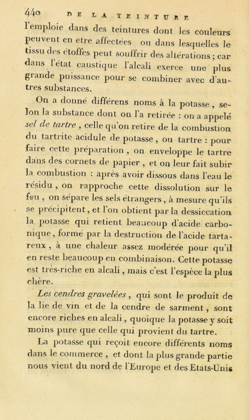 1 emploie dans des teintures dont les couleurs peuvent en etre affectées ou dans lesquelles le tissu des étoffes peut souffrir des altérations ; car dans l'état caustique l’alcali exerce une plus grande puissance pour se combiner avec d’au- très substances. On a donné différens noms à la potasse , se- lon la substance dont on l’a retirée : on a appelé sel de tartre , celle qu’on retire de la combustion du taitiite acidulé de potasse , ou tartre : pour faire cette préparation , on enveloppe le tartre dans des cornets de papier , et on leur fait subir la combustion : après avoir dissous dans l’eau le résidu , on rapproche cette dissolution sur le feu , on sépare les sels étrangers , à mesure qu’ils se pi écipitent, et 1 on obtient par la dessiccation, la potasse qui retient beaucoup d’acide carbo- nique, formé par la destruction de l’acide tarta- reux , a une chaleur assez modérée pour qu’il en reste beaucoup en combinaison. Cette potasse est très-riche en alcali, mais c est 1 espèce la plus chère. Les cendres gravelées , qui sont le produit de la lie de vin et de la cendre de sarment, sont encore riches en alcali, quoique la potasse y soit moins pure que celle qui provient du tartre. La potasse qui reçoit encore différents noms dans le commerce , et dont la plus grande partie nous vient du nord de l’Europe et des Etats-Unis