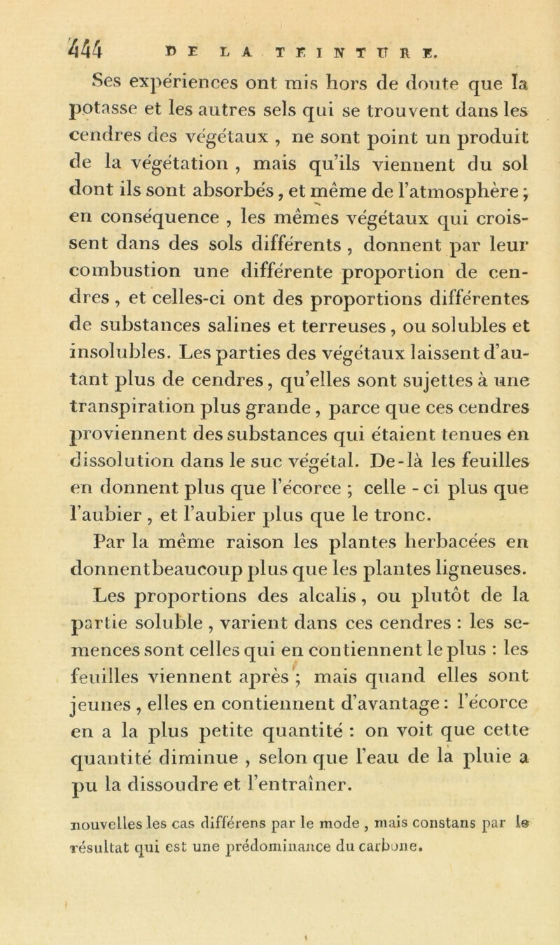 Ses expériences ont mis hors de doute que la potasse et les autres sels qui se trouvent dans les cendres des végétaux , ne sont point un produit de la végétation , mais qu’ils viennent du sol dont ils sont absorbés, et même de l’atmosphère ; en conséquence , les mêmes végétaux qui crois- sent dans des sols différents , donnent par leur combustion une différente proportion de cen- dres , et celles-ci ont des proportions différentes de substances salines et terreuses, ou solubles et insolubles. Les parties des végétaux laissent d’au- tant plus de cendres, qu’elles sont sujettes à une transpiration plus grande, parce que ces cendres proviennent des substances qui étaient tenues en dissolution dans le suc végétal. De-là les feuilles en donnent plus que l’écorce ; celle - ci plus que l’aubier , et l’aubier plus que le tronc. Par la même raison les plantes herbacées en donnentbeaucoup plus que les plantes ligneuses. Les proportions des alcalis, ou plutôt de la partie soluble , varient dans ces cendres : les se- mences sont celles qui en contiennent le plus : les feuilles viennent après’; mais quand elles sont jeunes , elles en contiennent d’avantage : l’écorce en a la plus petite quantité : on voit que cette quantité diminue , selon que l’eau de la pluie a pu la dissoudre et l’entraîner. nouvelles les cas différens par le mode , mais constans par résultat qui est une prédominance du carbone.