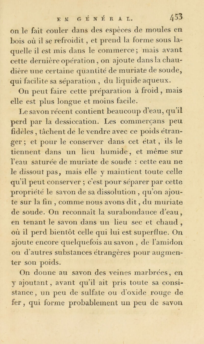 on le fait couler clans des espèces de moules en bois où il se refroidit , et prend la forme sous la- quelle il est mis dans le commerce; mais avant cette dernière opération, on ajoute dans la chau- dière une certaine quantité de muriate de soude, qui facilite sa séparation , du liquide aqueux. On peut faire cette préparation à froid, mais elle est plus longue et moins facile. Le savon récent contient beaucoup d’eau, qu’il perd par la dessiccation. Les commerçans peu fidèles , tâchent de le vendre avec ce poids étran- ger ; et pour le conserver dans cet état, ils le tiennent dans un lieu humide, et meme sur l’eau saturée de muriate de soude : cette eau ne le dissout pas, mais elle y maintient toute celle qu’il peut conserver ; c’est pour séparer par cette propriété le savon de sa dissolution , qu’on ajou- te sur la fin , comme nous avons dit, du muriate de soude. On reconnaît la surabondance d’eau, en tenant le savon dans un lieu sec et chaud , où il perd bientôt celle qui lui est superflue. On ajoute encore quelquefois au savon , de l’amidon ou d’autres substances étrangères pour augmen- ter son poids. On doune au savon des veines marbrées, en y ajoutant, avant qu’il ait pris toute sa consi- stance, un peu de sulfate ou d’oxide rouge de fer, qui forme probablement un peu de savon