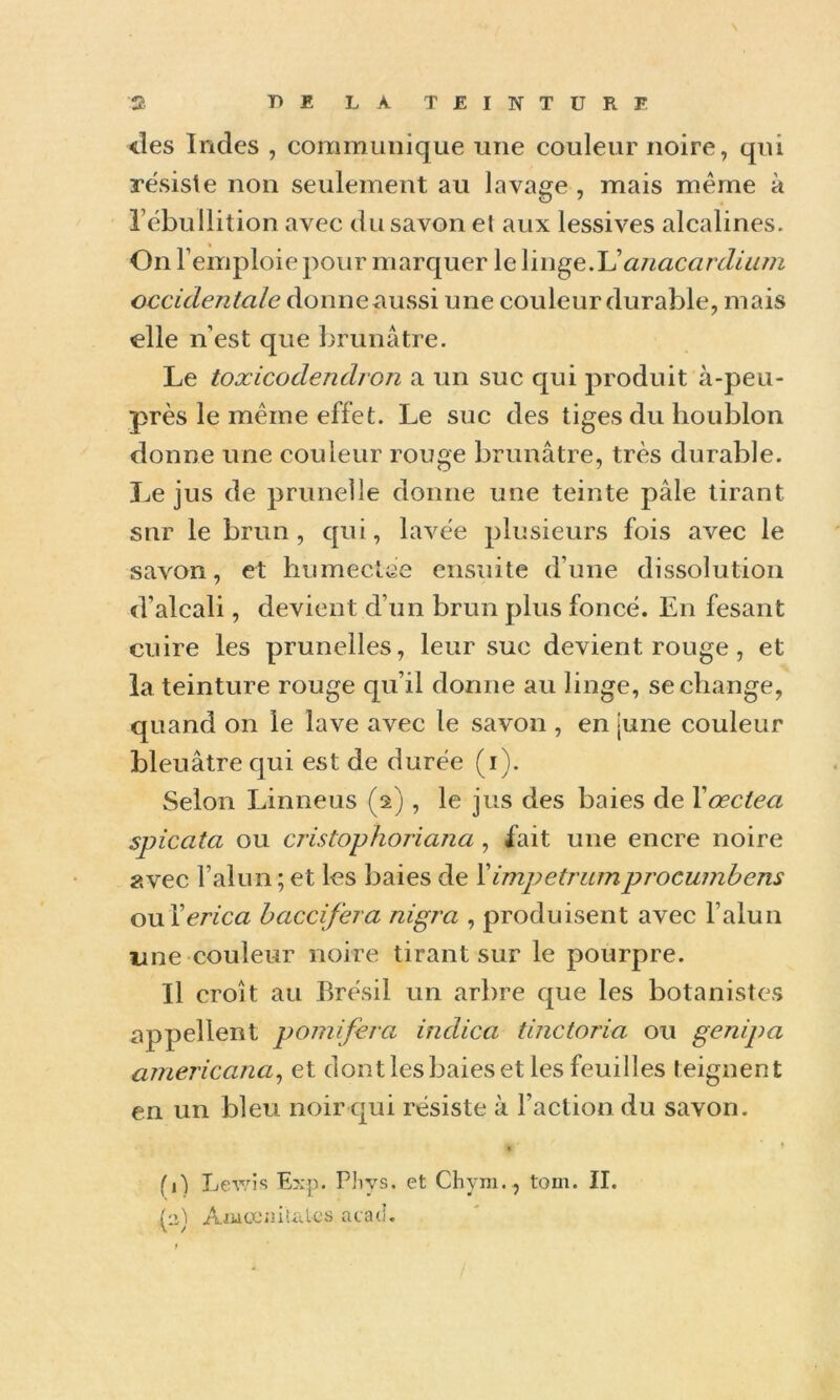 des Indes , communique une couleur noire, qui résisté non seulement au lavage , mais même à rébullition avec du savon et aux lessives alcalines. On l’emploie pour marquer le anacardium occidentale donneaussi une couleur durable, mais elle n’est que brunâtre. Le toxicodendron a un suc qui produit à-peu- près le même effet. Le suc des tiges du houblon donne une couleur rouge brunâtre, très durable. Le jus de prunelle donne une teinte pâle tirant sur le brun , qui, lavée plusieurs fois avec le savon, et humectce ensuite d’une dissolution d’alcali, devient d’un brun plus foncé. En fesant cuire les prunelles, leur suc devient rouge, et la teinture rouge qu’il donne au linge, se change, quand on le lave avec le savon , en june couleur bleuâtre qui est de durée (i). Selon Linneus (2), le jus des baies de Xœctea spicata ou cristophoriana, fait une encre noire avec l’alun ; et les baies de Ximpetrumprocumbens ouXerica haccifera nigra , produisent avec l’alun une couleur noire tirant sur le pourpre. Il croît au Brésil un arbre que les botanistes appellent pomifera indica tinctoria ou genipa americana^ et dont les baies et les feuilles teignent en un bleu noir qui résiste à l’action du savon. * * fl) Levis L?:p. Phvs. et Cliyni., toin. II. (n) AiüücniUvlcs ata(i.