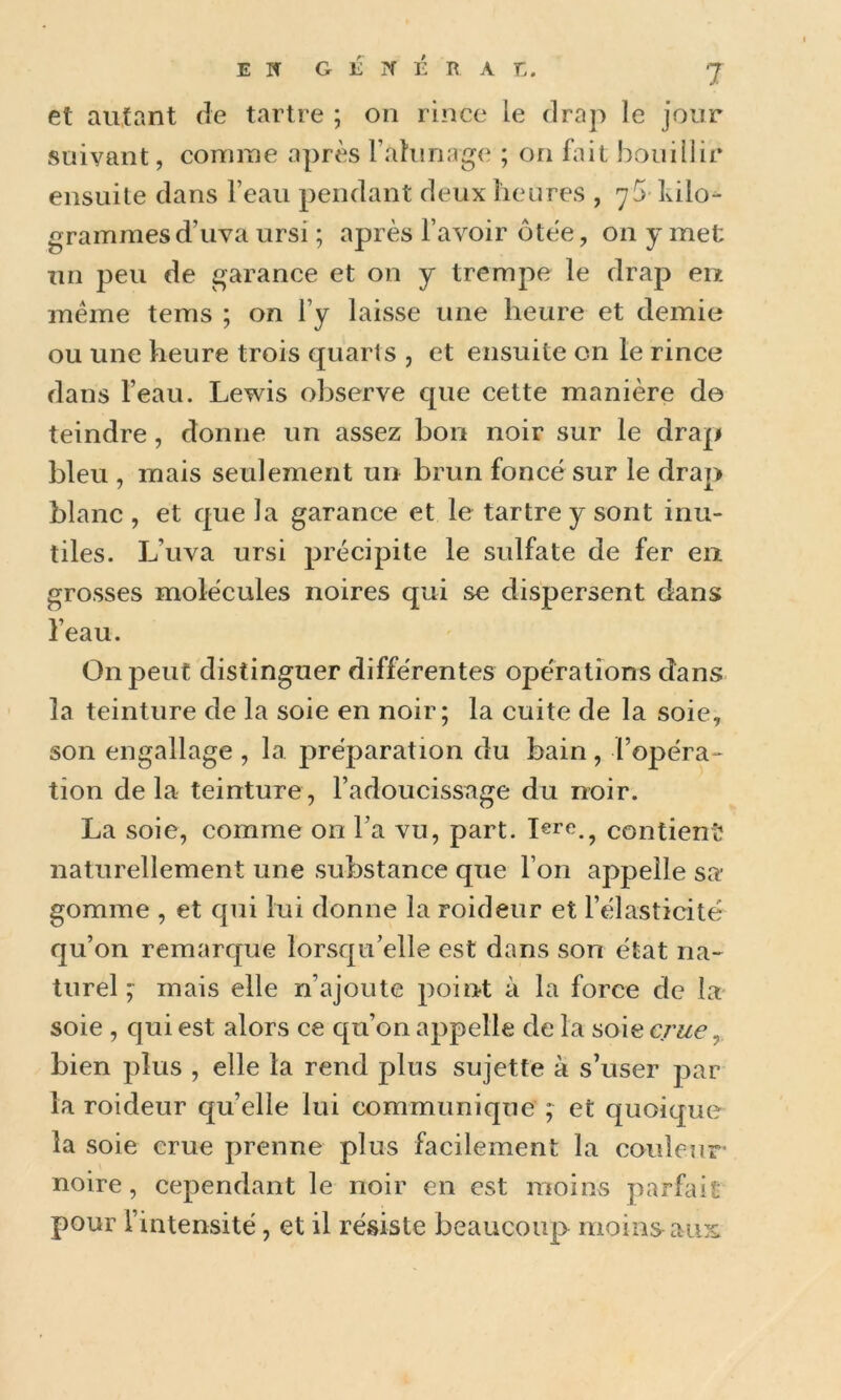 et autant de tartre ; on rince le drap le jour suivant, connue après Fahinage ; on fait bouillir ensuite dans l’eau pendant deux heures , kilo- grammes d’uva ursi ; après l’avoir ôtèe, on y met un peu de garance et on y trempe le drap eu même tems ; on l’y laisse une heure et demie ou une heure trois quarts , et ensuite on le rince dans l’eau. Lewis observe que cette manière de teindre, donne un assez bon noir sur le drap bleu , mais seulement un brun foncé sur le drap blanc , et que la garance et le tartre y sont inu- tiles. L’uva ursi précipite le sulfate de fer en grosses molécules noires qui se dispersent dans l’eau. On peut distinguer différentes opérations dans la teinture de la soie en noir; la cuite de la soie, son engallage , la préparation du bain, l’opéra^ tion delà teinture, l’adoucissage du noir. La soie, comme on l’a vu, part. lere., contient^ naturellement une substance que l’on appelle sa* gomme , et qui lui donne la roideur et l’élasticité qu’on remarque lorsqu’elle est dans son état na- turel ; mais elle n’ajoute point à la force de la soie , qui est alors ce qu’on appelle de la soie crue ^ bien plus , elle la rend plus sujette à s’user par la roideur qu’elle lui communique ; et quoique la soie crue prenne plus facilement la couleur noire, cependant le noir en est moins parfait pour l’intensité, et il résiste beaucoup moins^aus