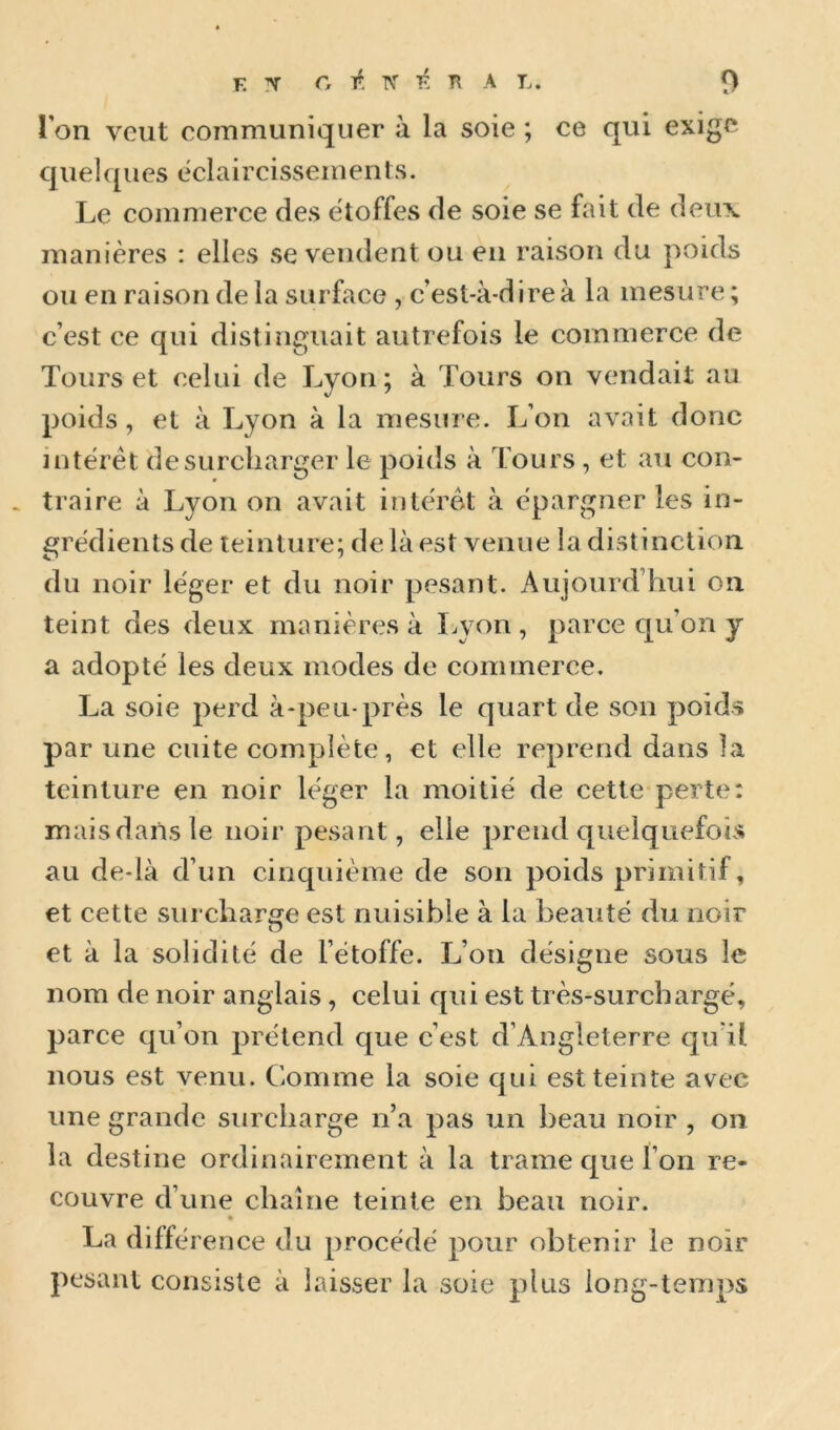 l’on veut communiquer à la soie ; ce qui exige quelques éclaircissements. Le commerce des étoffes de soie se fait de deux manières : elles se vendent ou en raison du poids ou en raison delà surface , c’est-à-dire à la mesure ; c’est ce qui distinguait autrefois le commerce de Tours et celui de Lyon; à Tours on vendait au poids, et à Lyon à la mesure. L’on avait donc interet desuicharger le poids à Tours, et au con- traire à Lyon on avait interet à épargner les in- grédients de teinture; de là est venue la distinction du noir léger et du noir pesant. Aujourd’hui on teint des deux manières à Lyon , parce qu’on y a adopté les deux modes de commerce. La soie perd à-peu-près le quart de son poids par une cuite complète, et elle reprend dans la teinture en noir léger la moitié de cette perte: mais dans le noir pesant, elle prend quelquefois au de-là d’un cinquième de son poids primitif, et cette surcharge est nuisible à la beauté du noir O et à la solidité de l’étoffe. L’on désigne sous le nom de noir anglais, celui qui est très-surchargé, parce qu’on prétend que c’est d’Angleterre qu’il nous est venu. Comme la soie qui est teinte avec une grande surcharge n’a pas un beau noir , on la destine ordinairement à la trame que l’on re- couvre d’une chaîne teinte en beau noir. La diffé rence du procédé pour obtenir le noir pesant consiste à laisser la soie plus long-temps