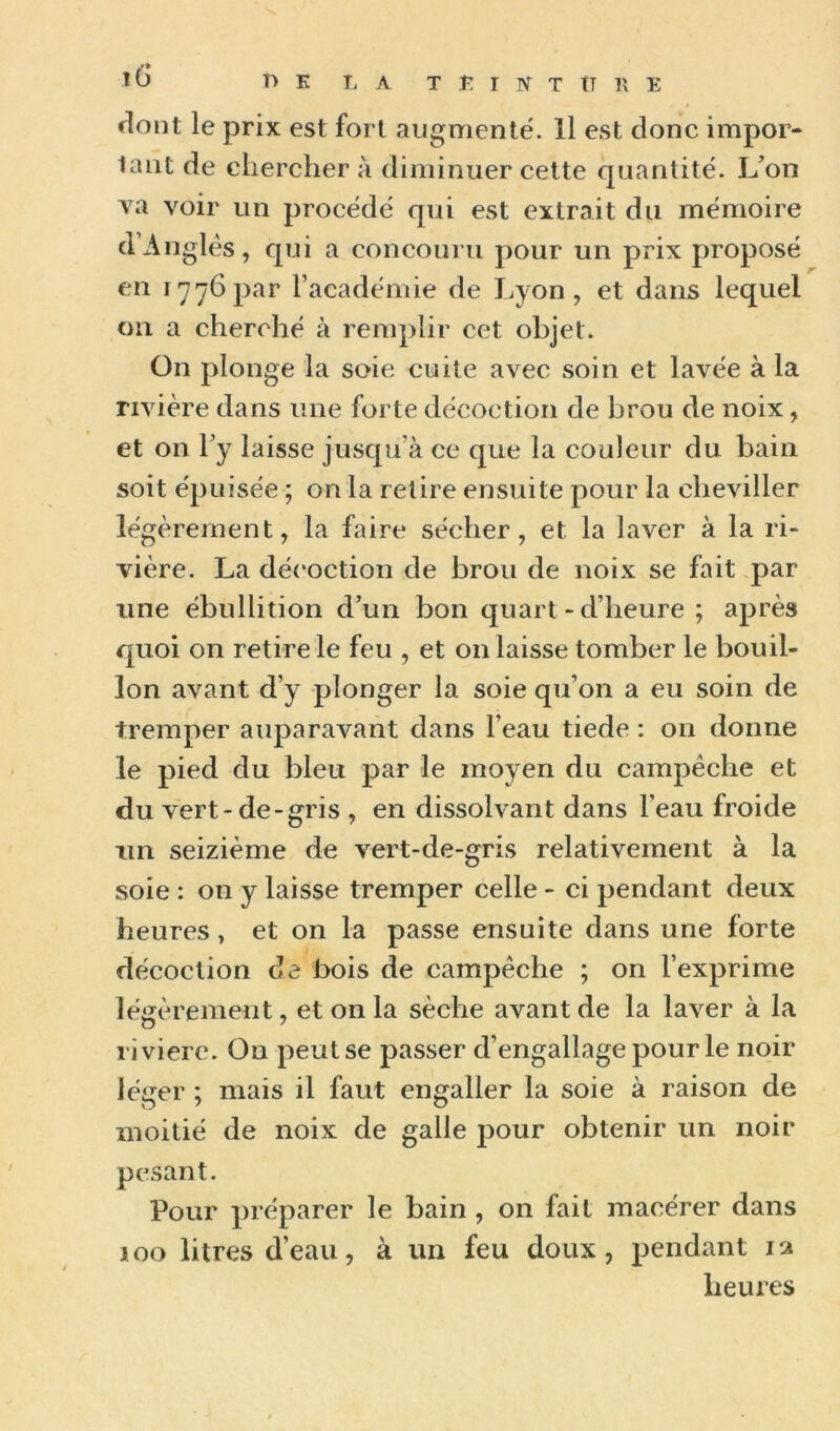 e^oiît le prix est fort augmente. Il est donc impor- tant de chercher à diminuer cette quantité. L’on va voir un procédé qui est extrait du mémoire d’Anglés, qui a concouru pour un prix proposé en 17^6par l’académie de Lyon, et dans lequel on a cherché à remplir cet objet. On plonge la soie cuite avec soin et lavée à la rivière dans une forte décoction de brou de noix, et on Ty laisse jusqu’à ce que la couleur du bain soit épuisée ; on la retire ensuite pour la cheviller légèrement, la faire sécher, et la laver à la ri- vière. La décoction de brou de noix se fait par une ébullition d’un bon quart - d’heure ; après quoi on retire le feu , et on laisse tomber le bouil- lon avant d’y plonger la soie qu’on a eu soin de tremper auparavant dans l’eau tiede : on donne le pied du bleu par le moyen du campêche et du vert-de-gris , en dissolvant dans l’eau froide un seizième de vert-de-gris relativement à la soie : on y laisse tremper celle - ci pendant deux heures, et on la passe ensuite dans une forte décoction de bois de campêche ; on l’exprime légèrement, et on la sèche avant de la laver à la rivière. On peut se passer d’engallagepourle noir léger ; mais il faut engaller la soie à raison de moitié de noix de galle pour obtenir un noir pesant. Pour préparer le bain , on fait macérer dans 100 litres d’eau, à un feu doux, pendant la heiues