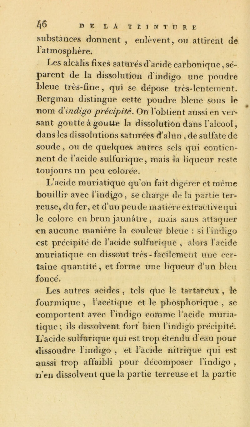 substances donnent , enlèvent, ou attirent de l’atmosphère. Les alcalis fixes satures d’acide carbonique, sé- parent de la dissolution d’indigo une poudre bleue très-fine, qui se dépose très-lentement. Bergman distingue cette poudre bleue sous le nom d indigo précipité. On l’obtient aussi en ver- sant goutte à gouUe la dissolution dans l’alcool, dans les dissolutions saturées d’alun , de sulfate de soude, ou de quelques autres sels qui contien- nent de l’acide sulfurique, mais la liqueur reste toujours un peu colorée. L’acide muriatique qu’on fait digérer et meme bouillir avec l’indigo, se charge de la partie ter- reuse, du fer, et d’un pende matière extractive qui le colore en brun jaunâtre, mais sans attaquer en aucune manière la couleur bleue : si l iodigo est précipité de l’acide sulfurique , alors l’acide muriatique en dissout très - facilement une cer- taine quantité, et forme une liqueur d’un bleu foncé. Les autres acides , tels que le tartareux , le fourinique , l’acétique et le phosphorique , se comportent avec l’indigo comme Tacide muria- tique; ils dissolvent fort bien l’indigo précipité. L’acide sulfurique qui est trop étendu d’eau pour dissoudre l’indigo , et Facide nitrique qui est aussi trop affaibli pour décomposer l’indigo , n’en dissolvent que la partie terreuse et la partie