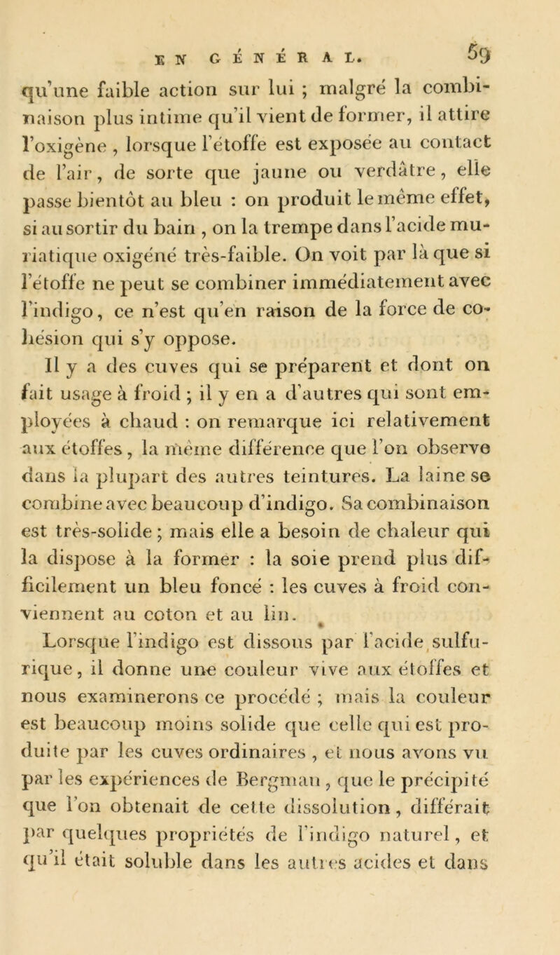 qu’une faible action sur lui ; malgré la combi- naison plus intime qu’il vient de former, il attire l’oxigène , lorsque l’étofle est exposée au contact de l’air, de sorte que jaune ou verdâtre, elle passe bientôt au bleu ; on produit le meme effet, si au sortir du bain , on la trempe dans l’acide mu- riatique oxigéné très-faible. On voit par là que si l’étoffe ne peut se combiner immédiatement avec l’indigo, ce n’est qu’en raison de la force de co- hésion qui s’y oppose. Il y a des cuves qui se préparent et dont on fait usage à froid ; il y en a d’autres qui sont em- ployées à chaud ; on remarque ici relativement aux étoffes, la meme différence que l’on observe dans la plupart des autres teintures. La laine se combine avec beaucoup d’indigo. Sa combinaison est très-solide ; mais elle a besoin de chaleur qui la dispose à la former : la soie prend plus dif- ficilement un bleu foncé ; les cuves à froid con- viennent au coton et au lin. » Lorsque l’indigo est dissous par l’acide,sulfu- rique, il donne une couleur vive aux étoffes et nous examinerons ce procédé ; mais la couleur est beaucoup moins solide que celle qui est pro- duite par les cuves ordinaires , et nous avons vu par les expériences de Bergman , que le précipité que l’on obtenait de cette dissolution, différait ])ar quelques propriétés de l’indigo naturel, et qu’il était soluble dans les autres acides et dans