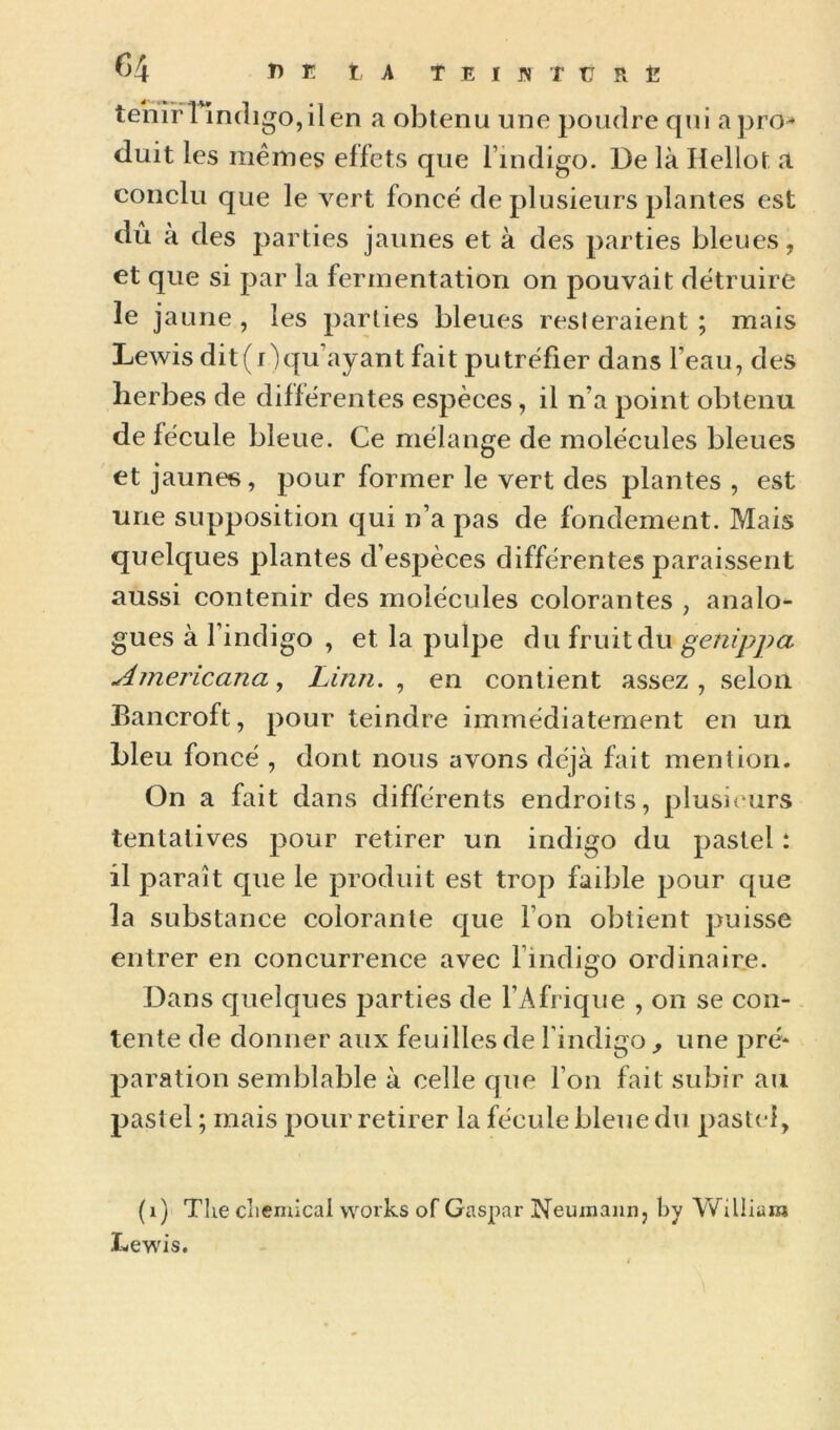 ^4 î) E t A T E I JN f ü Pv Ë tenir 1 indigo, il en a obtenu une poudre qui a pro-* (luit les mêmes effets que l’indigo. De là Hellot a conclu que le vert foncé de plusieurs plantes est dû à des parties jaunes et à des parties bleues, et que si par la fermentation on pouvait détruire le jaune , les parties bleues resleraient ; mais Lewis dit(r)qu’ayant fait putréfier dans Feau, des îierbes de différentes espèces, il n’a point obtenu de fécule bleue. Ce mélange de molécules bleues et jaunes, pour former le vert des plantes , est une supposition qui n’a pas de fondement. Mais quelques plantes d’espèces différentes paraissent aussi contenir des molécules colorantes , analo- gues à l’indigo , et la pulpe du fruit du genippa Americana, Linn. , en contient assez, selon Eancroft, pour teindre immédiatement en un bleu foncé , dont nous avons déjà fait mention. On a fait dans différents endroits, plusituirs tentatives pour retirer un indigo du pastel : il paraît que le produit est trop faible pour que la substance colorante que l’on obtient puisse entrer en concurrence avec l’indigo ordinaire. Dans quelques j^arties de l’Afrique , on se con- tente de donner aux feuilles de Findigo , une pré* paration semblable à celle que l’on fait subir au pastel ; mais pour retirer la fécule bleue du pastel, (i) The cîiemical Works of Gaspar Neumann, by William Lewis.