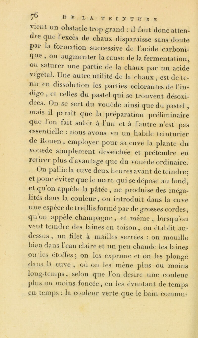 vient lin obstacle trop grand : il faut donc atten- die que 1 excès de chaux disparaisse sans doute par la formation successive de l’acide carboni- que , ou augmenter la cause de la fermentation, ou saturer une partie de la chaux par un acide Vt gètal. Une autre utilité de la chaux , est de te- nii en dissolution les parties colorantes de l’in- digo , et celles du pastel qui se trouvent dësoxi- dees. On se sert du vouëde ainsi que du pastel , niais il paraît que la préparation préliminaire que Ion fait subir à 1 un et à l’autre n’est pas essentielle : nous avons vu un habile teinturier de llouen , employer pour sa cuve la plante du vouëde simplement desséchée et prétendre en retiier plus d avantage que du vouëde ordinaire. On pallie la cuve deux heures avant de teindre; et pour éviter que le marc qui se dépose au fond, et qu on appele la pâtée , ne produise des inéga- lités dans la couleur, on introduit dans la cuve une espèce de treillis formé par de grosses cordes, qu’on appèle champagne , et meme , lorsqu’on veut teindre des laines en toison, on établit au- dessus , un filet à mailles serrées : on mouille l)ien dans l’eau claire et un peu chaude les laines ou les étoffes; on les exprime et on les plonge dans là cuve , où on les mène plus ou moins long-temps, selon que l’on desire une couleur j)lus ou moins foncée, en les éventant de temps cil temps : la couleur verte que le bain comrnu-