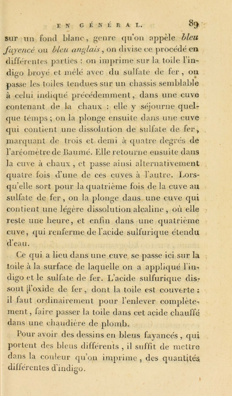 ENG^NÉRAL. 8^' V sur im fond blanc, genre (jii’ou appelé hleu fajencé ou bleu anglais ^ on divise ce })rocëdé en differentes parties ; on imprime sur la toile l’in- digo broyé et mêle avee du sulfate de fer, ou passe les toiles tendues sur un châssis semblable à celui indienne précédemment, dans une cuve contenant de ki chaux : elle y séjourne quel- que temps ; on la plonge ensuite dans une cuve qui contient une dissolution de sidlate de. fer, marquant de trois et demi à quatre degrés de l’aréomètre de baumé. Elle retourne ensuite dans la cuve à chaux , et passe ainsi alternativement quatre fois d’une de ces cuves à l’autre. I^ors- qu’elle sort pour la quatrième fois de la cuve au sulfate de fer, on la plonge dans une cuve qui contient une légère dissolution alcaline, où elle reste une heure, et enfin dans une quatrième cuve, qui renferme de facide sulfurique étendu d’eau. Ce qui a lieu dans une cuve se passe ici sur la toile à la surface de laquelle on a appliqué l’iii'» digo et le sullate de fer. L’aeide sulfurique dis- sout {l’oxide de fer, dont la toile est couverte ; il faut ordinairement pour l’enlever complète-r ment, faire passer la toile dans cet acide chauffé dans une cliaudière de plomb. Pour avoir des dessins en bleus fayancés , qui portent des bleus differents , il suffit de mettre dans la couleur qu’on imprime , des quantitési différentes d'indigo.