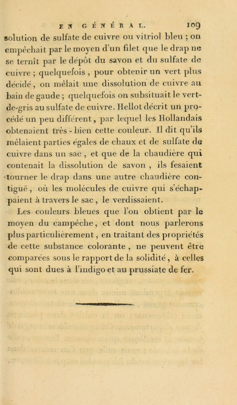 solution de sulfate de cuivre ou vitriol bleu ; on empêchait par le moyen d’un filet que le drap ne se ternît par le depot du savon et du sulfate de cuivre ; quelquefois , pour obtenir un vert plus décide, 011 mêlait une dissolution de cuivre au bain de gaude ; quelquefois on subsituait le vert- de-gris au sulfate de cuivre. Hellot décrit un pro- cédé un peu différent, par lequel les Hollandais obtenaient très - bien cette couleur. Il dit qu’ils mêlaient parties égales de chaux et de sulfate de cuivre dans un sac , et que de la chaudière qui contenait la dissolution de savon , ils fesaient •tourner le drap dans une autre chaudière con- tiguë , où les molécules de cuivre qui s’échap- paient à travers le sac , le verdissaient. Les couleurs bleues que l’on obtient par le moyen du campêche, et dont nous parlerons plus particulièrement, en traitant des propriétés de cette substance colorante , ne peuvent être comparées sous le rapport de la solidité , à celles qui sont dues à l’indigo et au prussiate de fer.