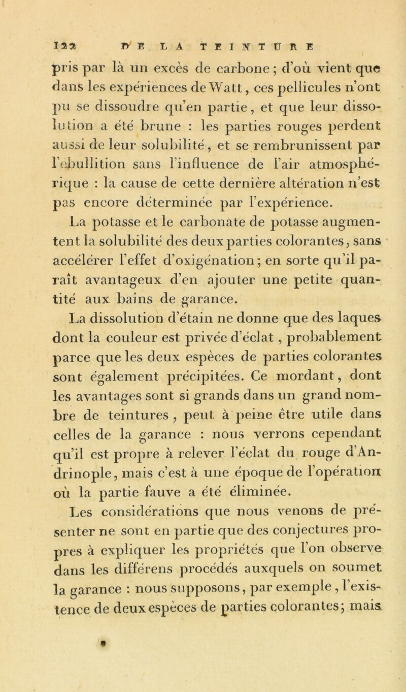 pris par là un excès de carbone ; d’où vient que dans les expériences de Watt, ces pellicules n’ont pu se dissoudre qu’en partie, et que leur disso- lu tion a été brune : les parties rouges perdent aussi de leur solubilité, et se rembrunissent par rcbullition sans l’influence de l’air atmosphé- rique : la cause de cette dernière altération n’est pas encore déterminée par l’expérience. La potasse et le carbonate de potasse augmen- tent la solubilité des deux parties colorantes, sans ' accélérer l’effet d’oxigénation ; en sorte qu’il pa- raît avantageux d’en ajouter une petite quan- tité aux bains de garance. La dissolution d’étain ne donne que des laques dont la couleur est privée d’éclat , probablement parce que les deux espèces de parties colorantes sont également précipitées. Ce mordant, dont les avantages sont si grands dans un grand nom- bre de teintures , peut à peine être utile dans celles de la garance : nous verrons cependant qu’il est propre à relever l’éclat du rouge d’An- drinople, mais c’est à une époque de l’opératioix où la partie fauve a été éliminée. Les considérations que nous venons de pré- senter ne sont en partie que des conjectures pro- pres à expliquer les propriétés que l’on observe dans les différens procédés auxquels on soumet la garance : nous supposons, par exemple, l’exis- tence de deux espèces de parties colorantes; mais. «