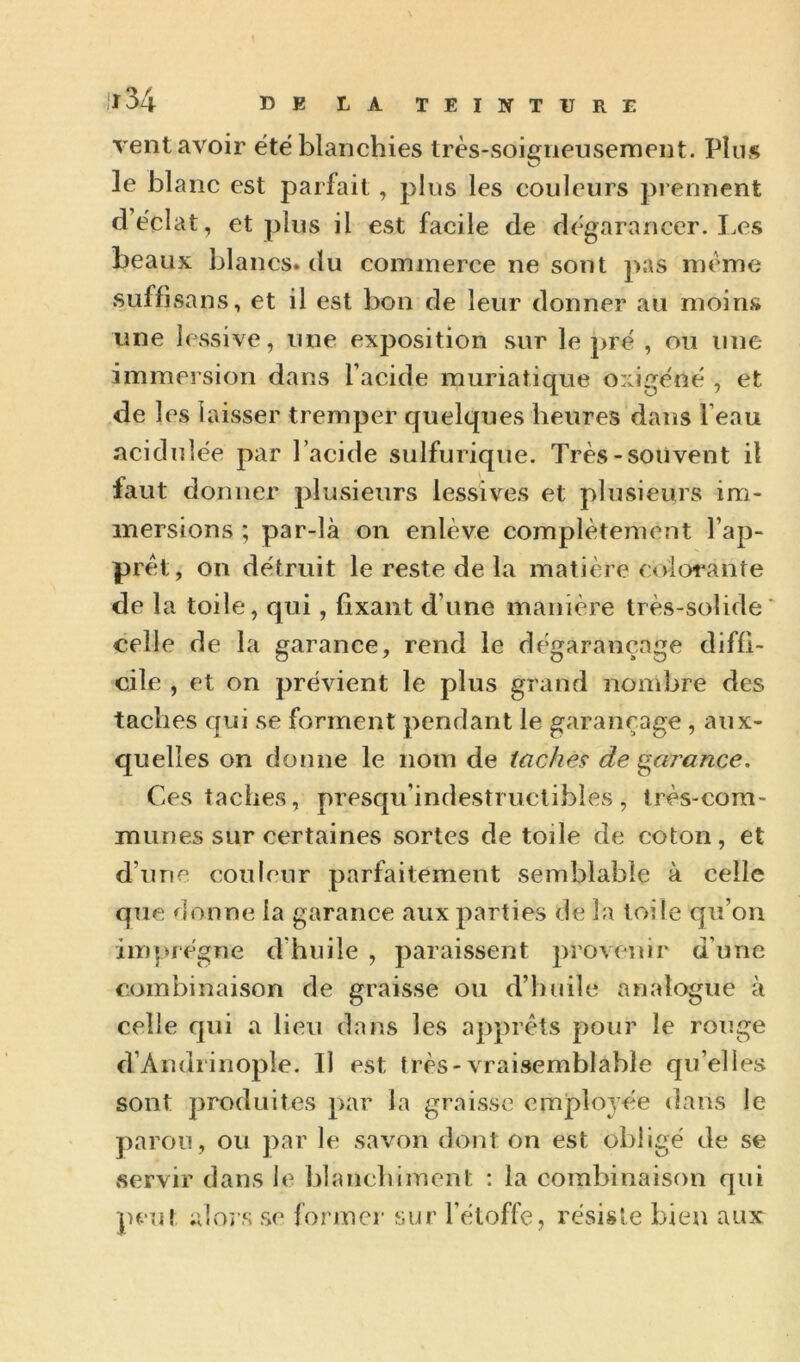 vent avoir été'blanchies très-soigneusement. Plus le blanc est parfait, plus les couleurs prennent d’éclat, et plus il est facile de dégarancer. I.es beaux blancs, du commerce ne sont pas même suffisans, et il est bon de leur donner au moins une lessive, une exposition sur le pré , ou une immersion dans l’acide muriatique oxigéné , et de les laisser tremper quelques heures dans l’eau acidulée par l’acide sulfurique. Très-souvent il faut donner plusieurs lessives et plusieurs im- mersions ; par-là on enlève complètement l’ap- prèt, on détruit le reste de la matière colorante de la toile, qui, fixant d’une manière très-solide* celle de la garance, rend le dégarançage diffi- cile , et on prévient le plus grand nombre des taches qui se forment pendant le garançage , aux- quelles on donne le nom de taches de garance. Ces taches, presqu’indestruclibles , très-com- munes sur certaines sortes de toile de coton, et d’une couleur parfaitement semblable à celle que donne la garance aux parties de la toile qu’on imprègne d’huile , paraissent jirovenir d’une combinaison de graisse ou d’huile analogue à celle qui a lieu dans les apprêts pour le rouge d’Amlrinople. Il est très-vraisemblable qu’elles sont produites par la graisse employée dans le paroii, ou ])ar le savon dont on est obligé de se servir dans le blanchiment : la combinaison qui peut aloi’s se former sur l’étoffe, résiste bien aux