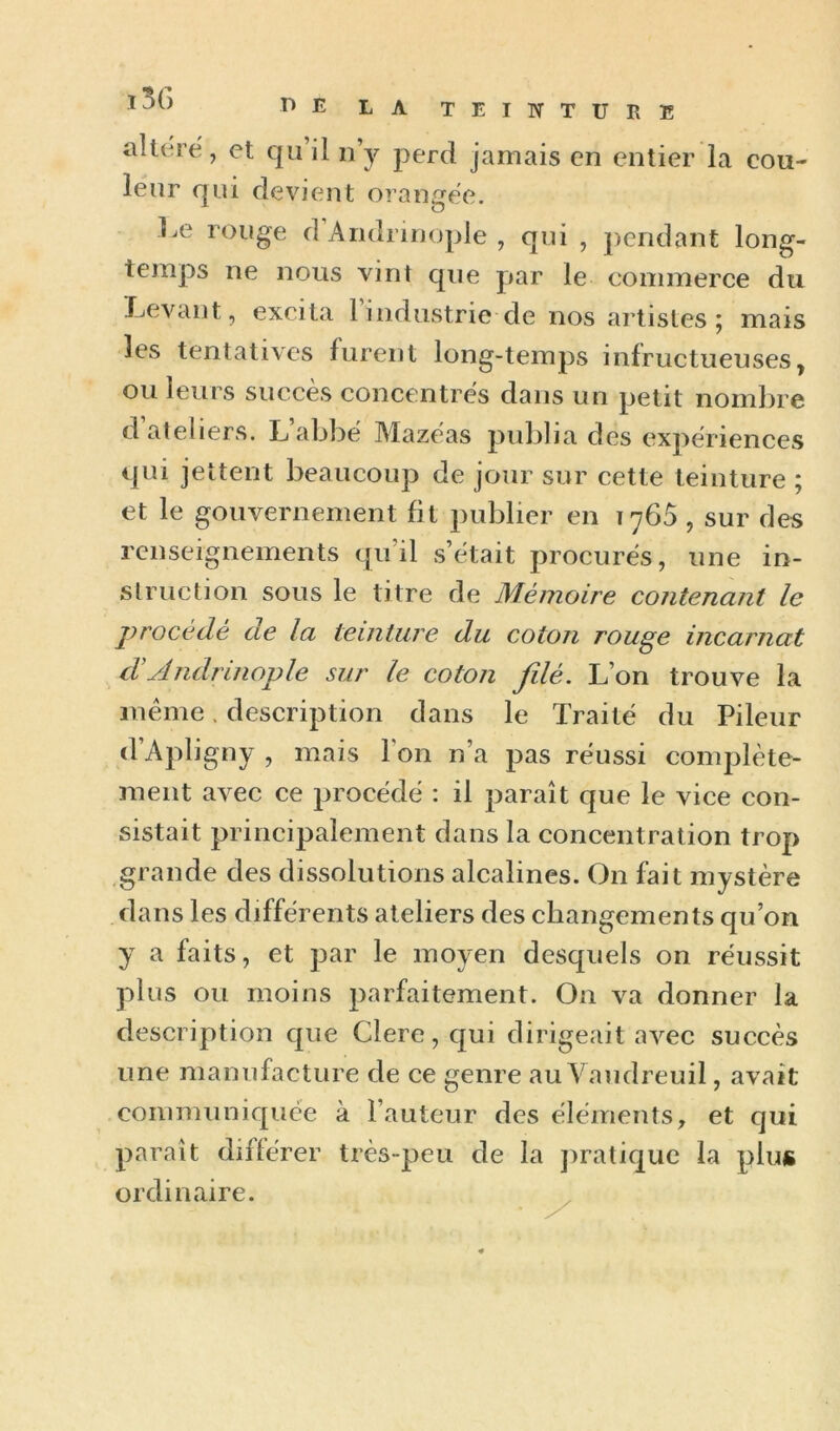 altéré, et qu il n’y perd jamais en entier la eou- leur qui devient orangée. Le rouge d Aridrinople , qui , j)endant long- temps ne nous vint que par le commerce du IjCvant, excita 1 industrie de nos artistes j mais les tentatives furent long-temps infructueuses, ou leurs succès concentrés dans un petit nombre d ateliers. L abbé Mazéas publia des expériences qui jettent beaucoup de jour sur cette teinture ; et le gouvernement fit publier en 1760 , sur des renseignements qu’il s’était procurés, une in- struction sous le titre de Mémoire contenant le procédé de la teinture du coton rouge incarnat d A ndrinople sur le coton fdé. L’on trouve la même, description dans le Traité du Pileur d’Apligny , mais l’on n’a pas réussi complète- ment avec ce procédé : il paraît que le vice con- sistait principalement dans la concentration trop grande des dissolutions alcalines. On fait mystère dans les différents ateliers des changements qu’on y a faits, et par le moyen desquels on réussit plus ou moins parfaitement. On va donner la description que Clere, qui dirigeait avec succès une manufacture de ce genre au Vaudreuil, avait connnuniquee à l’auteur des éléments, et qui paraît différer très-peu de la jiratiquc la plus ordinaire.