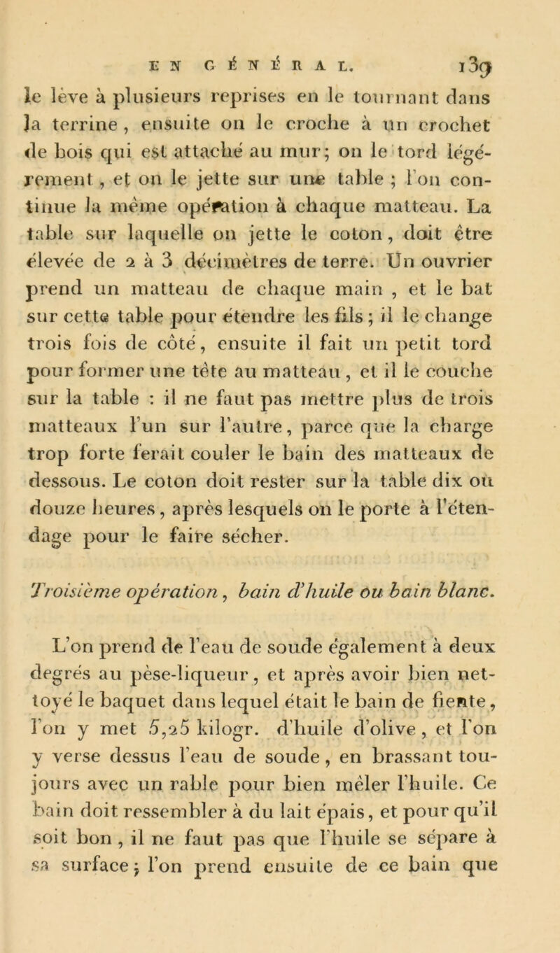 EN G é N R A L. 13^ le lève à plusieurs reprises eu le louruant dans la terrine , ensuite on le croche à un crochet de bois qui est attache au mur; on le tord lège'- rement , et on le jette sur une table ; Fou con- tinue la même opération à chaque matteau. La table sur laquelle on jette le coton, doit être élevée de 2 à 3 décimètres de terre* Un ouvrier prend un matteau de chaque main , et le bat sur cette table pour étendre les fils ; il le change trois fois de côté, ensuite il fait un petit tord pour former une tète au matteau , et il le couche sur la table : il ne faut pas mettre plus de trois matteaux l’un sur l’autre, parce que la charge trop forte ferait couler le bain des matteaux de dessous, he colon doit rester sur la table dix ou douze heures, après lesquels on le porte à Féten- dage pour le faire sécher. Troisième opération, hain cVhuile ou bain blanc. L’on prend de l’eau de soude également à deux de grés au pèse-liqueur, et après avoir bien net- toyé le baquet dans lequel était le bain de fiente, Ton y met 5,^5 kilogr. d’huile d’olive , et Fon y verse dessus l’eau de soude, en brassant tou- jours avec un rable pour bien mêler l’huile. Ce bain doit ressembler à du lait épais, et pour qu’il soit bon , il ne faut pas que Fhuile se sépare à sa surface; Fon prend ensuite de ce bain que