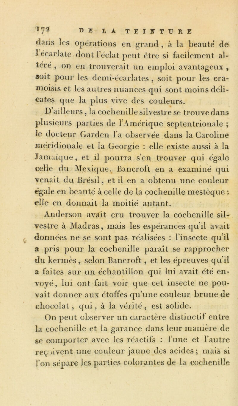 '^7® TEIITTITllE dans les operations en grand , à la beaute' de lecarlate dont l eclat peut être si facilement al- téré , on en trouverait un emploi avantageux , soit pour les demi-écarlates , soit pour les cra- moisis et les autres nuances qui sont moins déli- cates que la plus vive des couleurs. D’ailleurs, la cochenille silvestre se trouve dans plusieurs parties de l’Amérique septentrionale ; îe docteur Garden l’a observée dans la Caroline méridionale et la Géorgie : elle existe aussi à la Jamaïque, et il pourra s’en trouver qui égale celle du Alexique.^ Bancroft en a examiné qui venait du Brésil, et il en a obtenu une couleur égale en beauté à celle de la cochenille mestèque : elle en donnait la moitié autant. Anderson avait cru trouver la cochenille siD vestre à Madras, mais les espérances qu’il avait données ne se sont pas réalisées : l’insecte qu’il a pris 230ur la cochenille paraît se raj^procher du kermès, selon Bancroft, et les épreuves qu’il a faites sur un échantillon qui lui avait été en- voyé, lui ont fait voir que cet insecte ne pou- vait donner aux étoffes qu’une couleur brune de chocolat, qui, à la vérité , est solide. On peut observer un caractère distinctif entre la cochenille et la garance dans leur manière de .se comporter avec les réactifs : l’une et l’autre reç >ivent une couleur jaune des acides; mais si l’on sépare les j)arties colorantes de la cochenille