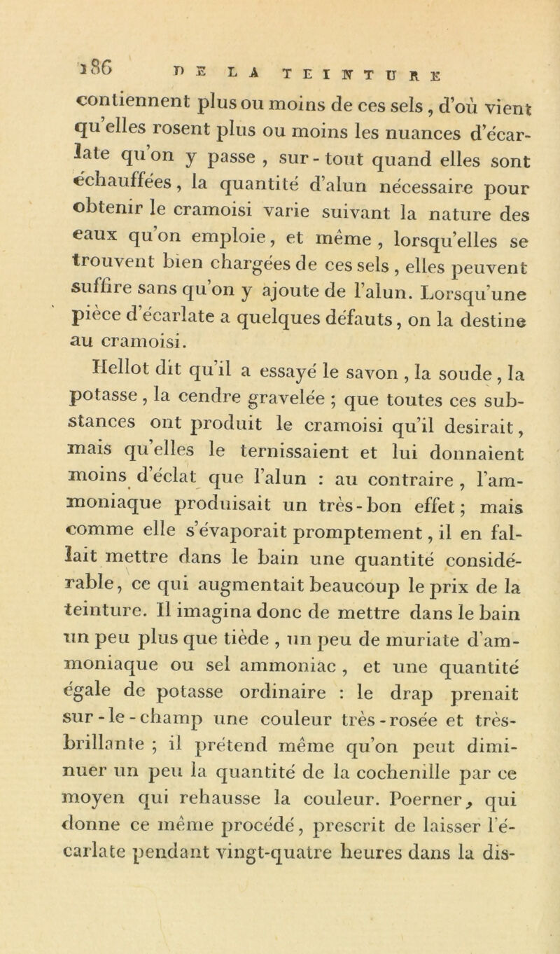 contiennent plus ou moins de ces sels, d’où vient qu elles rosent plus ou moins les nuances d’écar- late qu on y passe , sur - tout quand elles sont échauffées, la quantité d’alun nécessaire pour obtenir le cramoisi varie suivant la nature des eaux qu on emploie, et même , lorsqu’elles se trouvent bien chargées de ces sels , elles peuvent suffire sans qu on y ajoute de l’alun. Lorsqu’une pièce d’écarlate a quelques défauts, on la destine au cramoisi. Hellot dit qu il a essayé le savon , la soude, la potasse, la cendre gravelée 5 que toutes ces sub- stances ont produit le cramoisi qu’il desirait, mais quelles le ternissaient et lui donnaient moins d éclat que l’alun : au contraire , l’am- moniaque produisait un très-bon effet; mais comme elle s’évaporait promptement, il en fal- lait mettre dans le bain une quantité considé- rable, ce qui augmentait beaucoup le prix de la teinture. Il imagina donc de mettre dans le bain un peu plus que tiède , un peu de muriate d’am- moniaque ou sel ammoniac , et une quantité égale de potasse ordinaire : le drap prenait sur-le-champ une couleur très-rosée et très- brillante ; il prétend même qu’on peut dimi- nuer un peu la quantité de la cochenille par ce moyen qui rehausse la couleur. Poerner^ qui donne ce même procédé, prescrit de laisser l’é- carlate pendant vingt-quatre heures dans la dis-