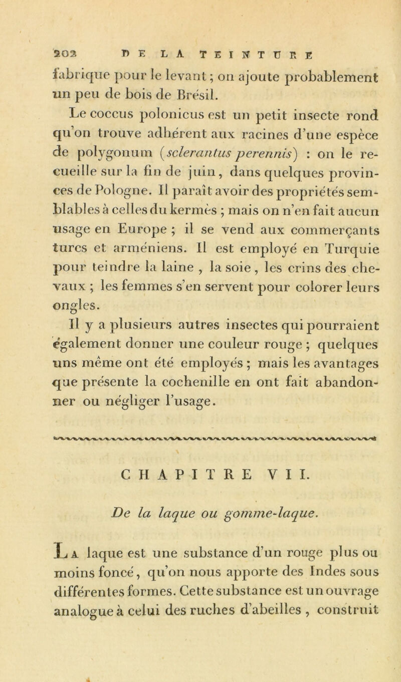 lubrique pour le levant ; on ajoute probablement un peu (le bois de Brésil. Le coccus polonicus est un petit insecte rond qu on trouve adhérent aux racines d’une espèce de polygonum {sclerantus perennis) : on le re- cueille sur la fin de juin, dans quelques provin- ces de Pologne. Il paraît avoir des propriétés sem- blables à celles du kermès ; mais on n’en fait aucun usage en Europe ; il se vend aux commerçants turcs et arméniens. Il est employé en Turquie pour teindre la laine , la soie , les crins des che- vaux ; les femmes s’en servent pour colorer leurs ongles. Il y a plusieurs autres insectes qui pourraient également donner une couleur rouge ; quelques uns même ont été employés ; mais les avantages que présente la cochenille en ont fait abandon- ner ou négliger l’usage. CHAPITRE VII. De la laque ou gomme-laque. La laque est une substance d’un rouge plus ou moins foncé, qu’on nous apporte des Indes sous différentes formes. Cette substance est un ouvrage analogue à celui des ruches d’abeilles , construit