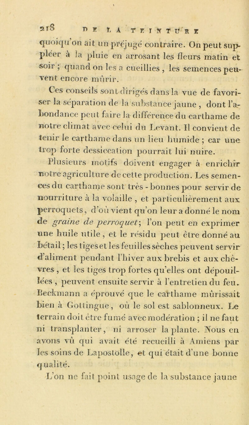 Î^A TETÎfTIf'RE qifoiqu on ait un préjugé contraire. On peut suj> pleer à la pluie en arrosant les fleurs matin et soir ; quand on les a cueillies , les semences peu- vent encore mûrir. C es conseils sont diriges dans la vue de favori- ser la séparation de la substance jaune , dont l’ar bondance peut faire la différence du carthame de notre climat avec celui du Levant. Il convient de tenir le carthame dans un lieu humide ; car une trop forte dessiccation pourrait lui nuire. Plusieurs motifs doivent engager à enrichir notre agriculture de cette production. Les semen- ces du carthame sont très - bonnes pour servir de nourriture à la volaille , et particulièrement aux perroquets, d’où vient qu’on leur a donné le nom de graine de perroquet'^ l’on peut en exprimer une huile utile , et le résidu peut être donné au bétail; les tiges et les feuilles sèches peuvent servir d’aliment pendant l’hiver aux brebis et aux chè- vres , et les tiges trop fortes qu’elles ont dépouil- lées , peuvent ensuite servir à l’entretien du feu. Beckniann a éprouvé que le carthame mûrissait bien à Gotlingue, où le sol est sablonneux. Le terrain doit être fumé avec modération ; il ne faut ' « ni transplanter, ni arroser lajilante. Nous en avons vû qui avait clé recueilli à Amiens par les soins de Lapostolle, et qui était d’une bonne q ualilé. L’on ne fail point usage de la substance jaune