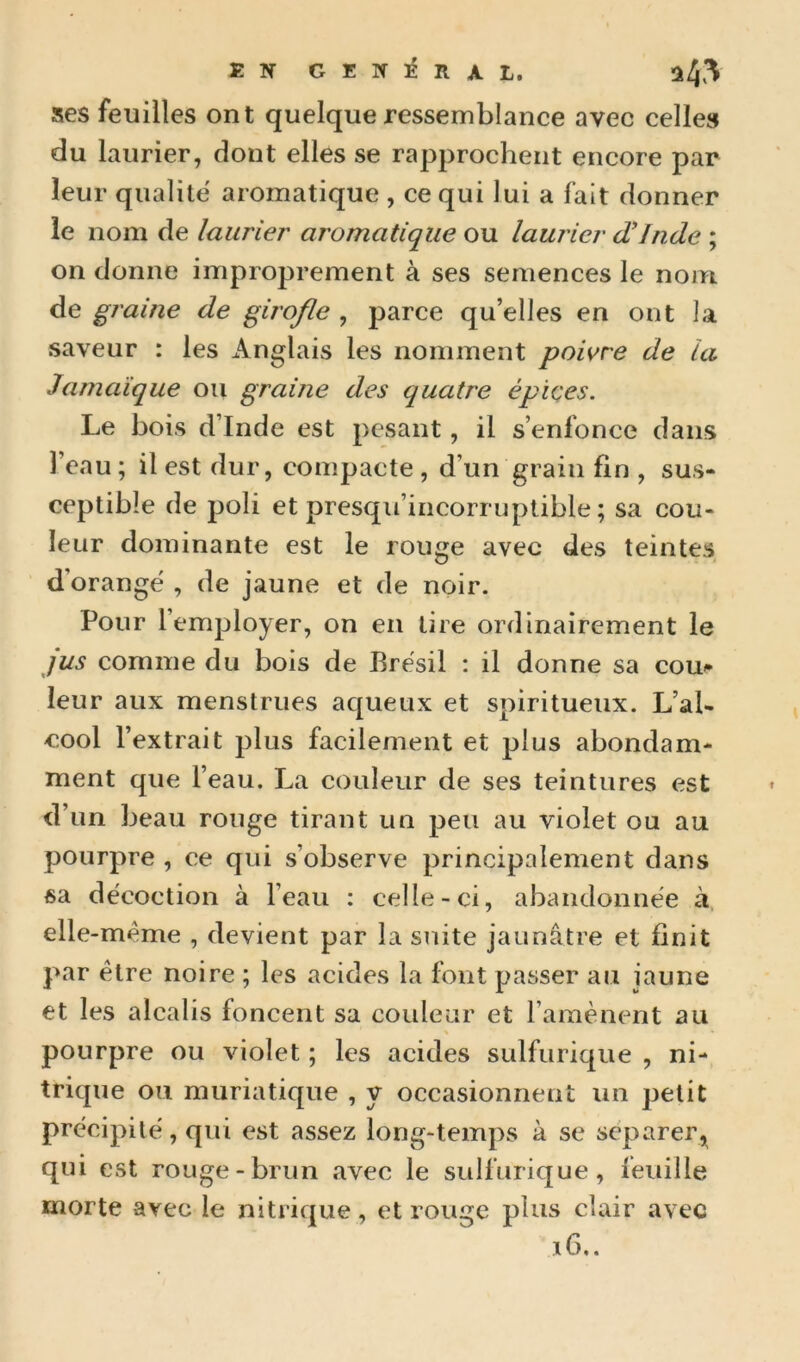 EN GENIÉIIAL. 24^^ ses feuilles ont quelque ressemblance avec celle» du laurier, dont elles se rapprochent encore par leur qualité aromatique , ce qui lui a fait donner le nom de laurier aromatique ou laurier d'Inde ; on donne improprement à ses semences le nom de graine de girofle , parce qu’elles en ont la saveur : les Anglais les nomment poivre de la Jamaïque ou graine des quatre épiçes. Le bois d’Inde est pesant, il s’enfonce dans l’eau ; il est dur, compacte , d’un grain fin , sus- ceptible de poli et presqu’incorruptible ; sa cou- leur dominante est le rouge avec des teintes d’orange , de jaune et de noir. Pour l’employer, on en tire ordinairement le jus comme du bois de Brésil : il donne sa cou^» leur aux menstrues aqueux et spiritueux. L’al- cool l’extrait plus facilement et plus abondam- ment que l’eau. La couleur de ses teintures est d’un beau rouge tirant un peu au violet ou au pourpre , ce qui s’observe principalement dans sa décoction à l’eau : celle-ci, abandonnée à. elle-même , devient par la suite jaunâtre et finit par être noire ; les acides la font passer au jaune et les alcalis foncent sa couleur et l’amènent au pourpre ou violet ; les acides sulfurique , ni- trique ou muriatique , y occasionnent un petit précipité, qui est assez long-temps à se séparer,^ qui est rouge-brun avec le sulfurique, feuille morte avec le nitrique, et rouge plus clair avec ï6..