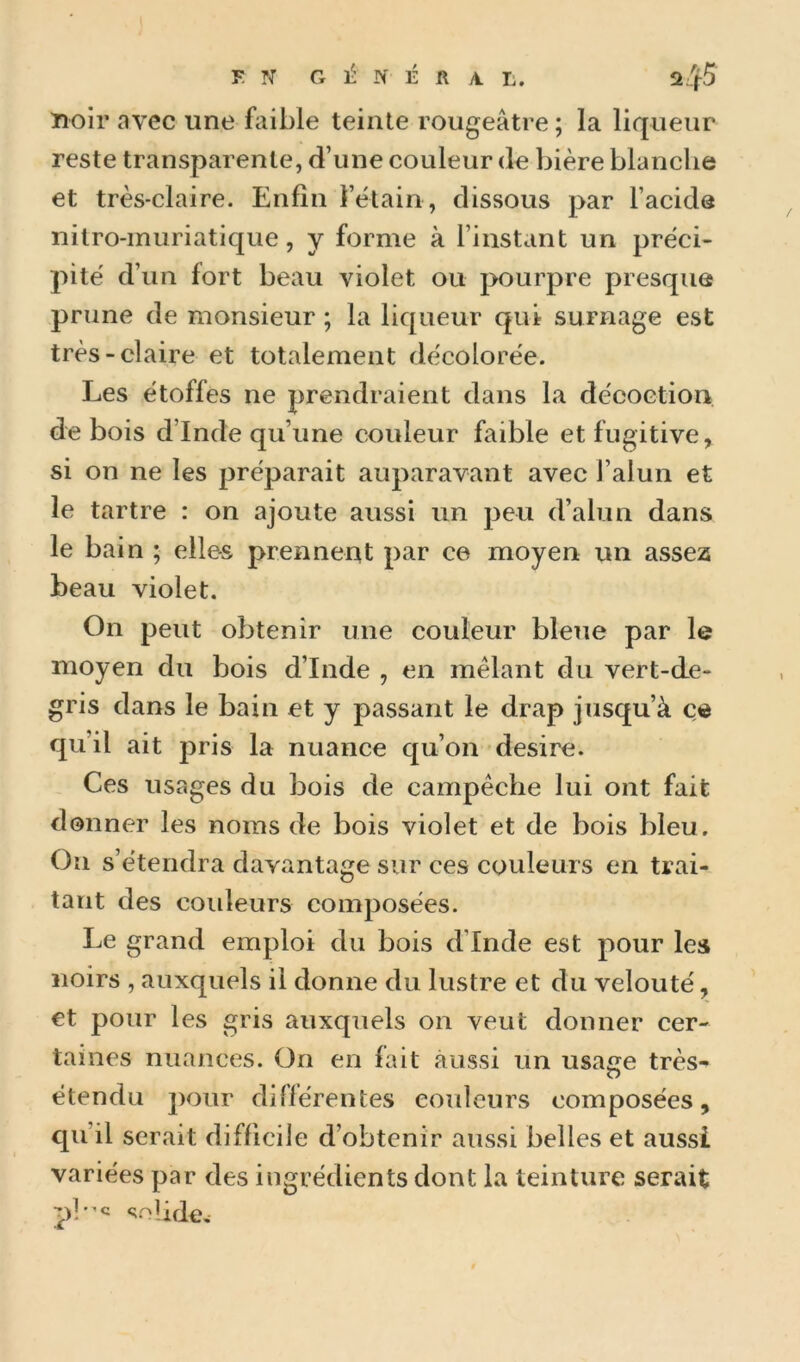 EN G N É R A. L. 2„f5 îloir avec une faible teinte rougeâtre ; la liqueur reste transparente, d’une couleur de bière blanche et très-claire. Enfin l’étain, dissous par l’acide nitro-muriatique, y forme à l’instant un préci- pité d’un fort beau violet ou pourpre presque prune de monsieur ; la liqueur qui surnage est très-claire et totalement décolorée. Les étoffes ne prendraient dans la décoction, de bois d’Inde qu’une couleur faible et fugitive, si on ne les préparait auparavant avec l’alun et le tartre : on ajoute aussi un peu d’alun dans le bain ; elles prennent par ce moyen un assez beau violet. On peut obtenir une couleur bleue par le moyen du bois d’Inde , en mêlant du vert-de- gris dans le bain et y passant le drap jusqu’à ce qu’il ait pris la nuance qu’on desire. Ces usages du bois de campêche lui ont fait donner les noms de bois violet et de bois bleu. On s’étendra davantage sur ces couleurs en trai- tant des couleurs composées. Le grand emploi du bois d’Inde est pour les noirs , auxquels il donne du lustre et du velouté, et pour les gris auxquels on veut donner cer- taines nuances. On en fait aussi un usa^e très- O étendu pour dillérentes couleurs composées, qu’il serait difficile d’obtenir aussi belles et aussi variées par des ingrédients dont la teinture serait pi-c <;oIidew