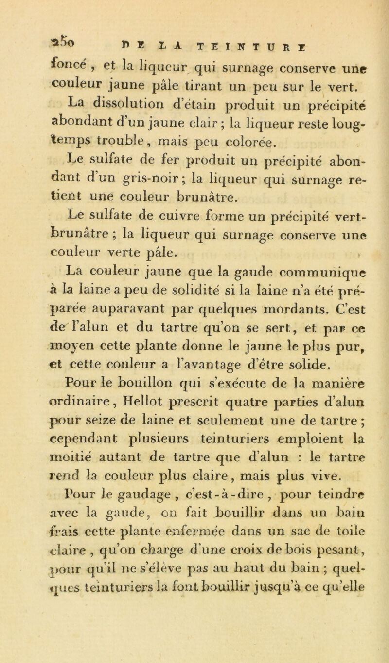 fonce , et la liqueur qui surnage conserve une couleur jaune pâle tirant un peu sur le vert. La dissolution d’ëtain produit un précipité abondant d’un jaune clair ; la liqueur reste loug- temps trouble, mais peu colorée. Le sulfate de fer produit un précipité abon- dant dun gris-noir; la liqueur qui surnage re- tient une couleur brunâtre. Le sulfate de cuivre forme un précipité vert- brunâtre ; la liqueur qui surnage conserve une couleur verte pâle. , La couleur jaune que la gaude communique à la laine a peu de solidité si la laine n’a été pré- parée auparavant par quelques mordants. C’est de l’alun et du tartre qu’on se sert, et par ce moyen cette plante donne le jaune le plus pur, et cette couleur a l’avantage d’étre solide. Pour le bouillon qui s’exécute de la manière ordinaire, Hellot prescrit quatre parties d’alun pour seize de laine et seulement une de tartre ; cependant plusieurs teinturiers emploient la moitié autant de tartre que d’alun : le tartre rend la couleur plus claire, mais plus vive. Pour le gaudage , c’est-à-dire, pour teindre avec la gaude, on fait bouillir dans un bain frais cette plante enfermée dans un sac de toile claire , qu’on charge d’une croix de bois pesant, pour qu’il ne s’élève pas au haut du bain ; quel- ques teinturiers la font bouillir jusqu’à ce qu’elle