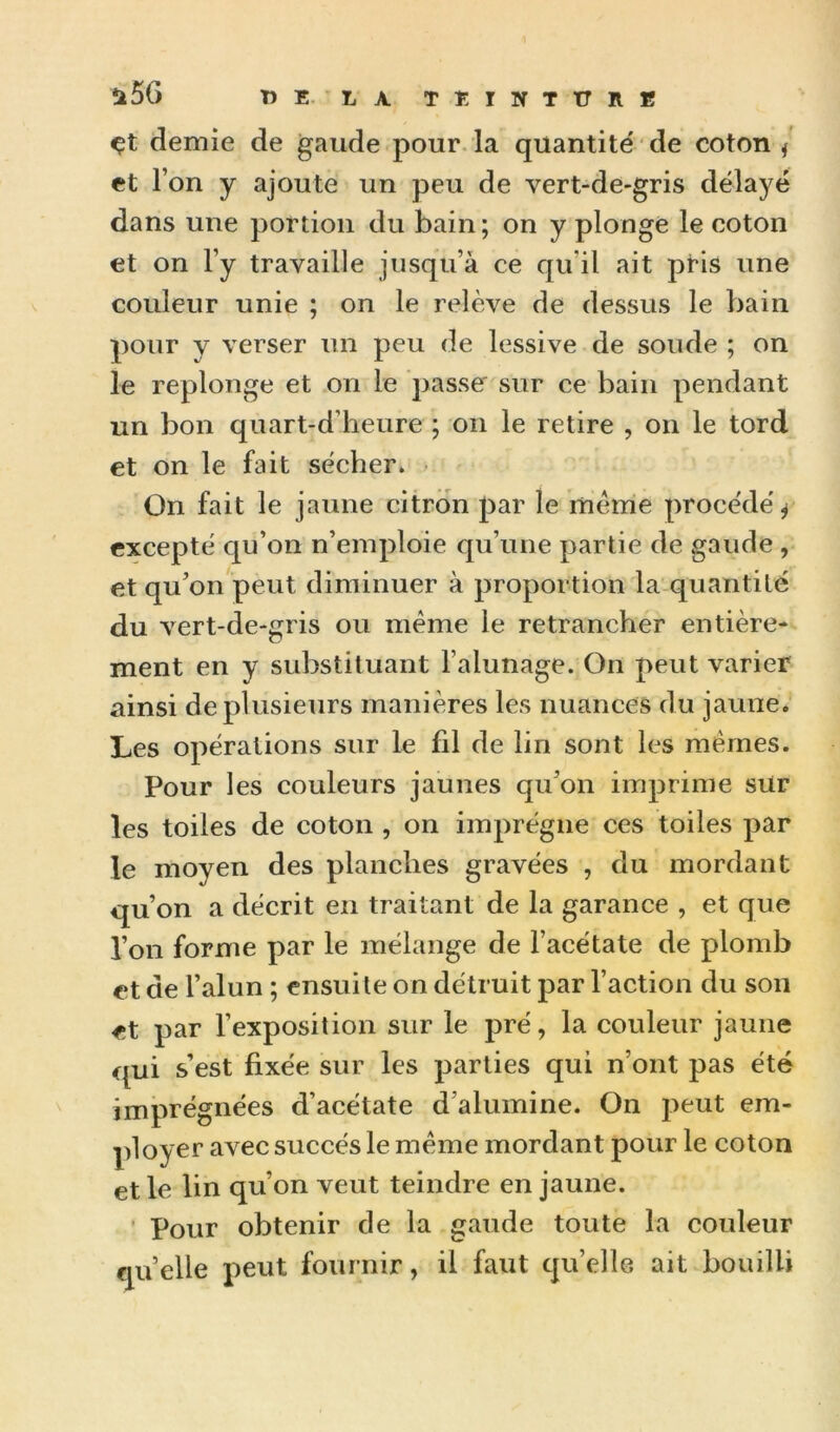 ü56 TîE. LA TEINTtrilB çt demie de gaude pour la quantité de coton / et l’on y ajoute un peu de vert-de-gris délayé dans une portion du bain ; on y plonge le coton et on l’y travaille jusqu’à ce qu’il ait pris une couleur unie ; on le relève de dessus le bain pour y verser un peu de lessive de soude ; on le replonge et on le passe' sur ce bain pendant un bon quart-d’heure ; on le retire , on le tord et on le fait sécher» • On fait le jaune citron par le mèrrie procédé^ excepté qu’on n’emploie qu’une partie de gaude , et qu’on peut diminuer à proportion la quantilé du vert-de-gris ou meme le retrancher entière- ment en y substituant Falunage. On peut varier ainsi de plusieurs manières les nuances du jaune. Les opérations sur le fil de lin sont les mêmes. Pour les couleurs jaunes qu’on imprime sur les toiles de coton , on imprègne ces toiles par le moyen des planches gravées , du mordant qu’on a décrit en traitant de la garance , et que l’on forme par le mélange de l’acétate de plomb et de l’alun ; ensuite on détruit par Faction du son et par l’exposition sur le pré, la couleur jaune qui s’est fixée sur les parties qui n’ont pas été imprégnées d’acétate d’alumine. On peut em- ployer avec succès le même mordant pour le coton et le lin qu’on veut teindre en jaune. ' Pour obtenir de la gaude toute la couleur quelle peut fournir, il faut quelle ait bouilli