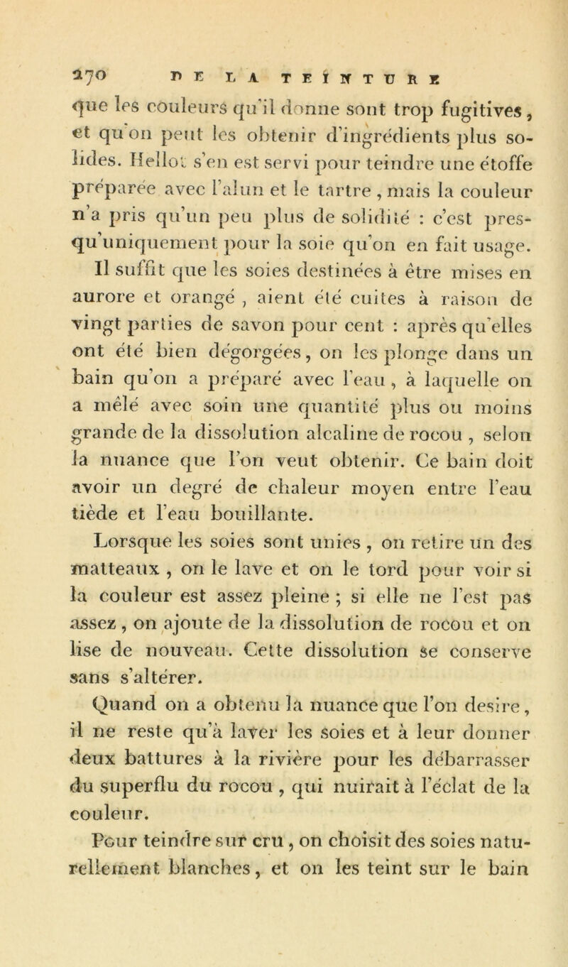 O.'jo Tl T. LA TEilfTTJRE <]iie Ips couleurs qu’il donne sont trop fugitives, €t qu on peut les obtenir d’ingredients plus so- lides. Helloi s’en est servi pour teindre une étoffé préparée avec l’alun et le tartre , mais la couleur n’a pris qu’un peu plus de solidilë : c’est pres- qu’imiquement pour la soie qu’on en fait usage. Il suffit que les soies destinées à être mises en aurore et orangé , aient élé cuites à raison de vingt parties de savon pour cent : après qu’elles ont été bien dégorgées, on les plonge dans un bain qu’on a préparé avec l’eau , à laquelle on a mêlé avec soin une quantité plus ou moins grande de la dissolution alcaline de rocou , selon la nuance que l’on veut obtenir. Ce bain doit avoir un degré de chaleur moyen entre l’eau tiède et l’eau bouillante. Lorsque les soies sont unies , on retire Un des inalteaux , on le lave et on le tord pour voir si la couleur est assez pleine ; si elle ne l’est pas assez, on ajoute de la dissolution de rocou et on lise de nouveau. Cette dissolution âe conserve sans s’altérer. Quand on a obtenu la nuance que l’on desii e, il ne reste qu’à laver les soies et à leur donner deux battures à la rivière pour les débarrasser du superflu du rocou , qui nuirait à l’éclat de la couleur. Pour teindre sur cru, on choisit des soies natu- rellement blanches, et on les teint sur le bain