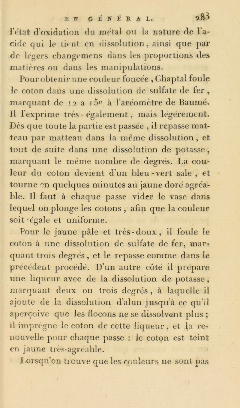 ' EN GÉWÉJIAL. l’etat cl’oxiriation flu métal ou la nature (le l’a- cide qui le ti(uit en dissoîution , ainsi que par de levers changemens dans les proportions des matières ou dans les manipulations. Pour obtenir une couleur foncée , Chaptal foule le coton dans une dissolution de sulfate de fer , marquant de 12 a à l’arèomètre de Paumé, Il l’exprime très - également, mais légèrement. Dès que toute la partie est passée , il repasse mat- teau par matteau dans la meme dissolution, et tout de suite dans une dissolution de potasse, marquant le même nombre de degrés. La cou- leur du coton devient d’un bleu-vert sale , et tourne on quelques minutes au jaune doré agréa- ble. Il faut à chaque passe vider le vase dans lequel on plonge les cotons , afin que la couleur soit ‘égale et uniforme. Pour le jaune pâle et très-doux, il foule le coton à une dissolution de sulfate de fer, mar- quant trois degrés, et le repasse comme dans le précédent procédé. D’un autre côté il prépare une liqueur avec de la dissolution de potasse, marquant deux ou trois degrés , à la([uelle il ajoute de la dissolution d'alun jusqu’à ce qu’il ajierçoive que les flocons ne se dissolvent plus ; il imprègne le coton de cette liqueur, et la re- nouvelle pour chaque passe : le coton est teint en jaune très-agiéable. Lorsqu’on trouve que les couleurs ne sont pas