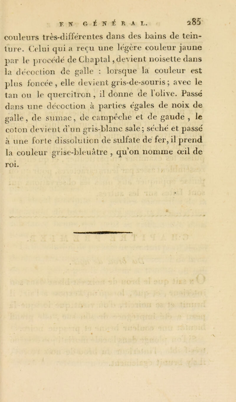 couleurs très-differontes dans des bains de tein- ture. Celui qui a reçu une légère couleur jaune par le procède de Chaptal, devient noisette dans la dèeoclion de galle : lorsque la couleur est plus foncée, elle devient gris-de-souris ; avec le tan ou le quercitron, il donne de 1 olive. Passé dans une décoction à parties égales de noix de galle, de sumac, de campéche et de gaude , le coton devient d’un gris-blanc sale; séché et passe' à une forte dissolution de sulfate dé fer, il prend la couleur grise-bleuâtre , qu’on nomme œil de roi.