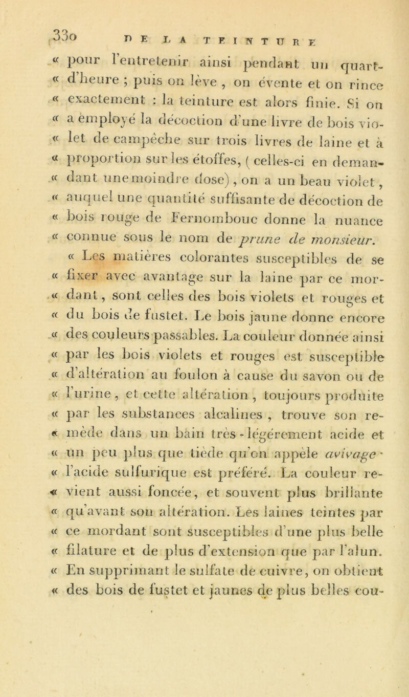 « pour reiitreleuir ainsi pendant un quart- « d heure ; puis ou lève , on évente et on rince .« exactement : la teinture est alors finie. Si on (( a èmplojë la décoction d’une livre de bois vio- « let de canipéche sur trois livres de laine et à « proportion sur les étoffes, ( celles-ci en deman- (f dant unemoindj’e dose), on a un beau violet, auquel une quantité suffisante de décoction de « bois rouge de fernombouc donne la nuance cc connue sous le nom de prune de monsieur. « Les matières colorantes susceptibles de se « fixer avec avantage sur la laine par ce nior- dant, sont celles des bois violets et rouees et O « du bois de fustet. l.e bois jaune donne encore .cc des couleurs passables. La couleur donnée ainsi cc par les Ijois violets et rouges est susceptible (c d altération au foulon à cause du savon ou de cc 1 urine , et cette altération , toujours produite cc par les substances alcalines , trouve son re- ec mède dans un bain très - légèrement acide et cc un peu plus que tiède qu’on appèle avivage * cc Facide sulfurique est préféré. La couleur re- <c vient aussi foncée, et souvent plus brillante cc qu’avant son altération. Les laines teintes par cc ce mordant sont susceptibles d’une plus belle cc filature et de plus d’extension que par Fai un. cc En supprimant le sulfate de cuivre, on obtient «c des bois de fustet et jaunes de 2)lus belles cou-