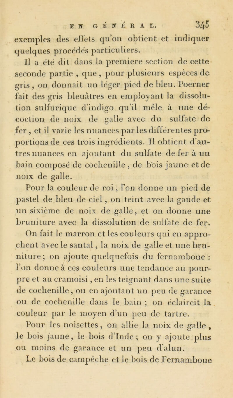 EN GÉNÉRAL. 3/(5 exemples des effets qu’on obtient et indiquer quelques procédés particuliers. Il a etc dit dans la première section de cette- seconde partie , que , pour plusieurs espèces de gris , on donnait un léger pied de bleu. Poerner fait des gris bleuâtres en enq^Ioyant la dissolu- tion sulfurique d’indigo qu’il mêle à une dé- coction de noix de galle avec du sulfate de fer , et il varie les nuances par les diflérenles pro- portions de ces trois ingrédients. Il obtient d’au- tres nuances en ajoutant du sulfate de fer à un bain composé de cochenille, de bois jaune et de noix de galle. Pour la couleur de roi, l’on donne un pied de pastel de bleu de ciel, on teint avec la gaude et un sixième de noix de galle, et on donne une bruniture avec la dissolution de sulfate de fer. On fait le marron et les couleurs qui en appro- chent avec le santal, la noix de galle et une bru- niture; on ajoute quelquefois du fernambouc : l’on donne à ces couleurs une tendance au pour- pre et au eramoisi, en les teignant dans une suite de cochenille, ou en ajoutant un peu de garance ou de cochenille dans le bain; on éclaircit la. couleur par le moyen d’un peu de tartre. Pour les noisettes, on allie la noix de galle, le bois jaune, le bois d’Inde; on y ajoute plus ou moins de garance et un peu d’alun. Le bois de campèche et le bois de Fernambouc