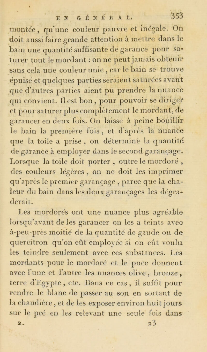 îTiontee, qu une couleur pauvre et inégalé. On doit aussi faire grande attention à mettre dans le bain une quantité suffisante de garance pour sa- turer tout le mordant : on ne peut jamais obtenir sans cela une couleur unie , car le bain se trouve épuisé et quelques parties seraient saturées avant que d’autres parties aient pu prendre la nuance qui convient. Il est bon , pour pouvoir se diriger et pour saturer plus complètement le mordant, de garanceren deux fois. On laisse à. peine bouillir le bain la première fois, et d’après la nuance que la toile a prise , on détermine la quantité de garance à employer dans le second garançage. Lorsque la toile doit porter , outre le mordoré , des couleurs légères, on ne doit les inqjrimer qu'après le premier garançage , parce que la cha- leur du bain dans les deux saranca^es les dé^ra- 0^0 D derait. Les mordorés ont une nuance plus agréable lorsqu’avant de les garancer on les a teints avec à-peu-près moitié de la quantité de gaude ou de quercitron qu’on eut enqdoyée si on eût voulu les teindre seidement avec ces substances. Les mordants pour le mordoré et le puce donnent avec l’une et l’autre les nuances olive, bronze, terre d'Egypte, etc. Dans ce cas, il suffît pour rendre le blanc de passer au son en sortant de la chaudière, et de les exposer environ huit jours sur le pré en les relevant une seule fois dans 2.