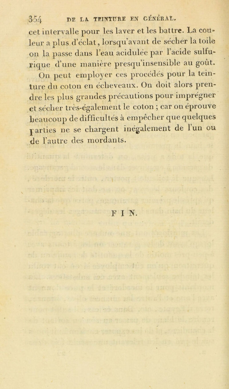 cet intervalle pour les laver et les battre. La cou- leur a plus d’éclat, lorsqu’avant de secher la toile on la passe dans Teau acidulée par l’acide sulfu- rique d’une manière presqu’insensible au goût. On peut employer ces procédés pour la tein- ture du coton en éclieveaux. On doit alors pren- dre les plus grandes précautions pour imprégner et sécher très-également le coton ; car on éprouve beaucoup de difficultés à empêcher que quelques parties ne se chargent inégalement de l’un ou de l’autre des mordants. \ F I N.