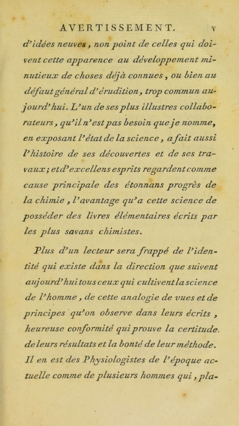 d’idées neuves , non point de celles qui doi- vent cette apparence au développement mi- nutieux de choses déjà connues , ou bien au défautgénéral d’érudition, trop commun au- jourd’hui. L’un de ses plus illustres collabo- rateurs, qu’ il n’ est pas besoin queje nomme, en exposant l’état de la science , a fait aussi l’histoire de ses découvertes et de ses tra- vaux ; etd’ excellens esprits regardent comme cause principale des étonnans progrès de la chimie , l’avantage qu’a cette science de posséder des livres élémentaires écrits par les plus savans chimistes. T lus d’un lecteur sera frappé de l’iden- tité qui existe dans la direction que suivent aujourd’hui tous ceux qui cultiventla science de l’homme , de cette analogie de vues et de principes qu’on observe dans leurs écrits , heureuse conformité qui prouve la certitude, de leurs résultats et la bonté de leur méthode. Il en est des Physiologistes de l’époque ac- tuelle comme de plusieurs hommes qui ,plà-