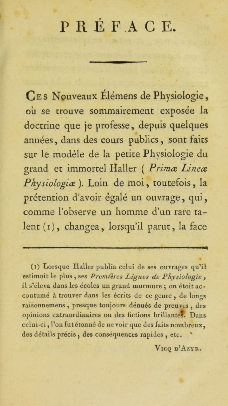 PRÉFACE. Ces Nouveaux Élémens de Physiologie, ou se trouve sommairement exposée la doctrine que je professe, depuis quelques années, dans des cours publics, sont faits sur le modèle de la petite Physiologie du grand et immortel Haller ( Primez Linecz Pkysiologice ). Loin de moi, toutefois, la prétention d’avoir égalé un ouvrage, qui, comme l’observe un homme d’un rare ta- lent (i), changea, lorsqu’il parut, la face (i) Lorsque Haller publia celui de ses ouvrages qu’il estimoit le plus , ses Premières Lignes de Physiologie , il s’éleva dans les écoles un grand murmure 5 on étoit ac- coutumé à trouver dans les écrits de ce genre , de longs raisonnemens , presque toujours dénués de preuves , des opinions extraordinaires ou des fictions brillantef. Dans celui-ci, l’on fut étonné de ne voir que des faits nombreux, des détails précis , des conséquences rapides , etc. * Vicq d’Azyr.