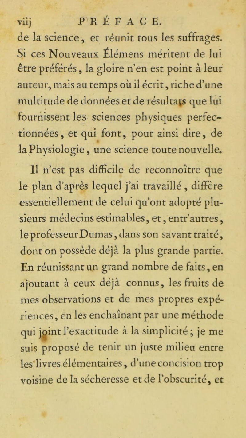 viij PRÉFACE* de la science, et réunit tous les suffrages. Si ces Nouveaux Élémens méritent de lui être préférés, la gloire n’en est point à leur auteur, mais au temps où il écrit, riche d’une multitude de données et de résultats que lui fournissent les sciences physiques perfec- tionnées, et qui font, pour ainsi dire, de » la Physiologie, une science toute nouvelle. Il n’est pas difficile de reconnoître que le plan d’après lequel j’ai travaillé , diffère essentiellement de celui qu’ont adopté plu- sieurs médecins estimables, et, entr’autres, leprofesseurDumas,dans son savant traité, dont on possède déjà la plus grande partie. En réunissant un grand nombre de faits, en ajoutant à ceux déjà connus, les fruits de mes observations et de mes propres expé- riences, en les enchaînant par une méthode qui jçintl’exactitude à la simplicité; je me suis proposé de tenir un juste milieu entre les'livres élémentaires, d’une concision trop voisine de la sécheresse et de l’obscurité, et