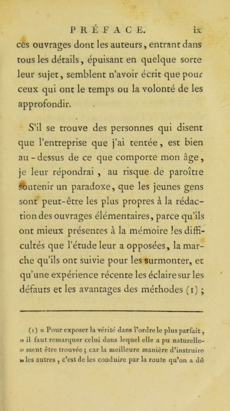 ces ouvrages dont les auteurs, entrant dans tous les détails, épuisant en quelque sorte leur sujet, semblent n’avoir écrit que pour ceux qui ont le temps ou la volonté de les approfondir. 4 S’il se trouve des personnes qui disent que l’entreprise que j’ai tentée, est bien au - dessus de ce que comporte mon âge, je leur répondrai , au risque de paroître Soutenir un paradoxe, que les jeunes gens sont peut-être les plus propres à la rédac- tion des ouvrages élémentaires, parce qu’ils ont mieux présentes à la mémoire les diffi- cultés que l’étude leur a opposées, la mar- che qu’ils ont suivie pour les surmonter, et qu’une expérience récente les éclaire sur les défauts et les avantages des méthodes (i) ; (i) « Pour exposer la vérité dans l’ordre le plus parfait, » il faut remarquer celui dans lequel elle a pu naturelle- 53 ment être trouvée ; car la meilleure manière d’instruire » les autres , c’est de les conduire par la route qu’on a dû