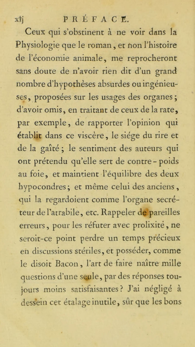 xtj PRÉFACE. Ceux qui s’obstinent à ne voir dans la Physiologie que le roman, et nonl’histoire de l’économie animale, me reprocheront sans doute de n’avoir rien dit d’un grand nombre d’hypothèses absurdes ou ingénieu- ses, proposées sur les usages des organes; d’avoir omis, en traitant de ceux de la rate, par exemple, de rapporter l’opinion qui établit dans ce viscère, le siège du rire et de la gaîté ; le sentiment des auteurs qui ont prétendu qu’elle sert de contre-poids au foie, et maintient l’équilibre des deux hypocondres; et même celui des anciens , qui la regardoient comme l’organe secré- teur dePatrabile, etc. Rappeler de'pareilles erreurs, pour les réfuter avec prolixité, ne seroit-ce point perdre un temps précieux en discussions stériles, et posséder, comme le disoit Bacon, l’art de faire naître mille questions d’une s^ule, par des réponses tou- jours moins satisfaisantes? J’ai négligé à dessein cet étalage inutile, sûr que les bons