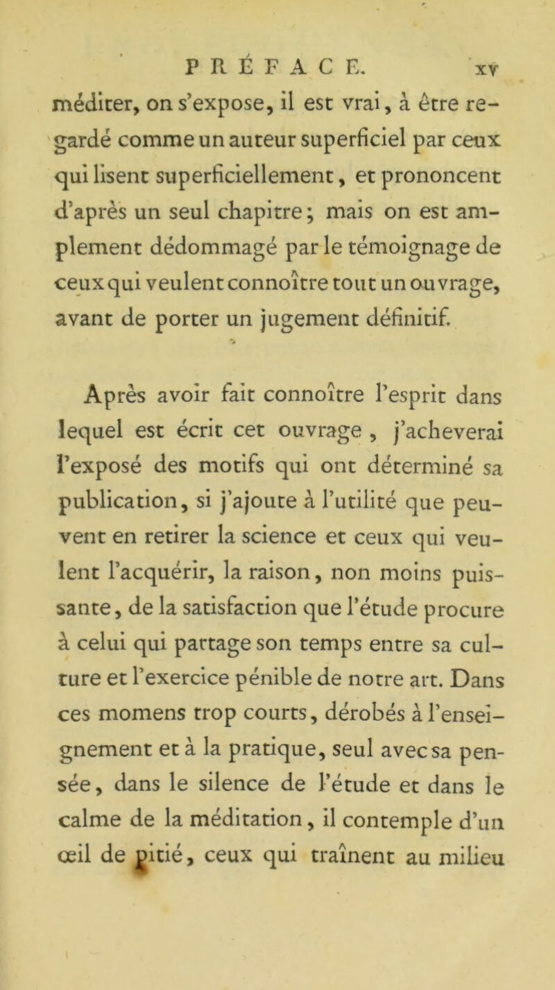 méditer, on s’expose, il est vrai, à être re- gardé comme un auteur superficiel par ceux qui lisent superficiellement, et prononcent d’après un seul chapitre; mais on est am- plement dédommagé par le témoignage de ceux qui veulent connoître tout un ouvrage, avant de porter un jugement définitif. Après avoir fait connoître l’esprit dans lequel est écrit cet ouvrage , j’acheverai l’exposé des motifs qui ont déterminé sa publication, si j’ajoute à l’utilité que peu- vent en retirer la science et ceux qui veu- lent l’acquérir, la raison, non moins puis- sante, de la satisfaction que l’étude procure à celui qui partage son temps entre sa cul- ture et l’exercice pénible de notre art. Dans ces momens trop courts, dérobés à l’ensei- gnement et à la pratique, seul avec sa pen- sée, dans le silence de l’étude et dans le calme de la méditation, il contemple d’un œil de gitié, ceux qui traînent au milieu