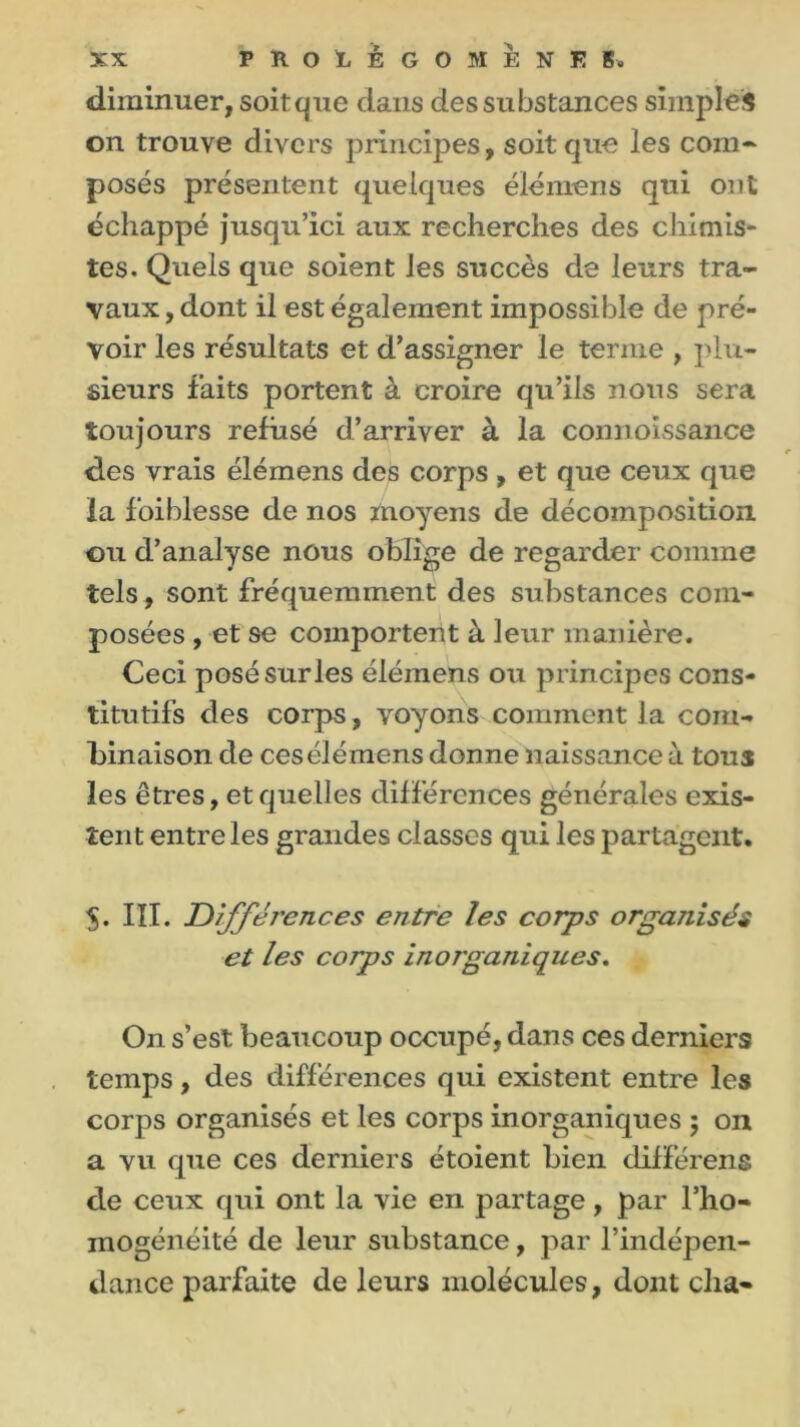 diminuer, soitque dans des substances simples on trouve divers principes, soit que les com- posés présentent quelques élémens qui ont échappé jusqu’ici aux recherches des chimis- tes. Quels que soient les succès de leurs tra- vaux , dont il est également impossible de pré- voir les résultats et d’assigner le terme , plu- sieurs faits portent à croire qu’ils nous sera toujours refusé d’arriver à la connoissance des vrais élémens des corps , et que ceux que la foiblesse de nos moyens de décomposition ou d’analyse nous oblige de regarder comme tels, sont fréquemment des substances com- posées , et se comportent à leur manière. Ceci posé sur les élémens ou principes cons- titutifs des corps, voyons comment la com- binaison de ces élémens donne naissance à tous les êtres, et quelles différences générales exis- tent entre les grandes classes qui les partagent. 5. III. Différences entre les corps organisés et les corps inorganiques. On s’est beaucoup occupé, dans ces derniers temps, des différences qui existent entre les corps organisés et les corps inorganiques 5 on a vu que ces derniers étoient bien différens de ceux qui ont la vie en partage, par l’ho- mogénéité de leur substance, par l’indépen- dance parfaite de leurs molécules, dont cha-