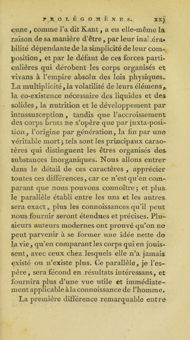 F. ïl OLÊGOMÈNES. xxj «cime, comme l’a dit Kant, a en elle-même la raison de sa manière d’être , par leur ina: „éra* bilité dépendante de la simplicité de leur com- position, et par le défaut de ces forces parti- culières qui dérobent les corps organisés et tivans à l’empire absolu des lois physiques. La multiplicité, la volatilité de leurs élémens * la co-existence nécessaire des liquides et des solides, la nutrition et le développement par întussusception , tandis que l’accroissement des corps bruts ne s’opère que par juxtaposi- tion, l’origine par génération, la lin par une véritable mort 5. tels sont les principaux carac- tères qui distinguent les êtres organisés des- substances inorganiques. Nous allons entrer dans le détail de ces caractères , apprécier toutes ces différences, car ce n’est qu’en com- parant que nous pouvons coimoître ; et plus le parallèle établi entre les uns et les autres sera exact, plus les connoissances qu’il peut nous fournir seront étendues et précises. Plu- sieurs auteurs modernes ont prouvé qu’on ne peut parvenir à se former une idée nette de la vie, qu’en comparant les corps qui en jouis- sent, avec ceux chez lesquels elle n’a jamais existé ou n’existe plus. Ce parallèle, je l’es- père , sera fécond en résultats intéressans, et fournira plus d’une vue utile et immédiate- ment applicable à la connoissance de l’homme. La première différence remarquable entre