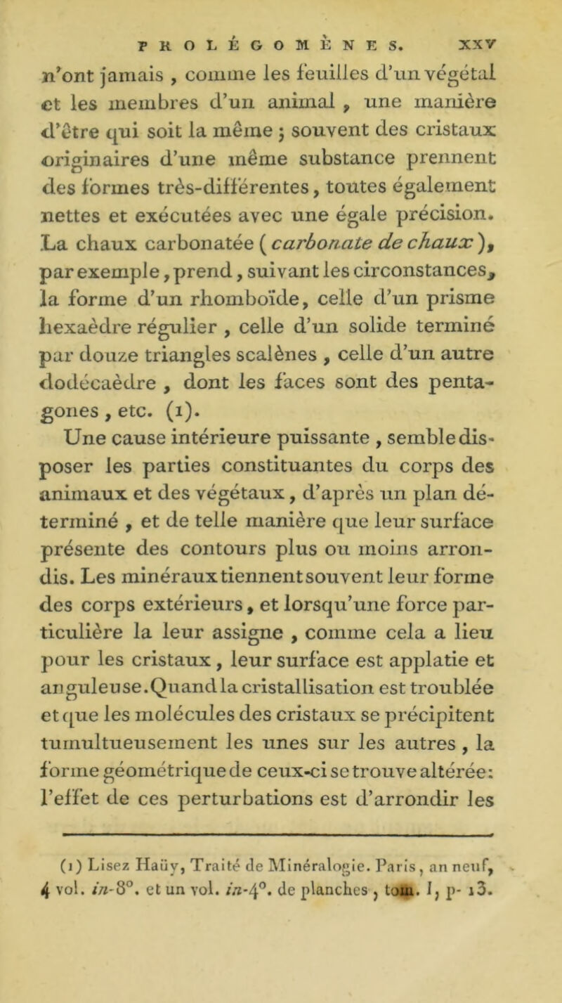 n'ont jamais , comme les feuilles d’un végétal et les membres d’un animal , une manière d'être qui soit la même j souvent des cristaux originaires d’une même substance prennent des formes très-différentes, toutes également nettes et exécutées avec une égale précision. La chaux carbonatée ( carbonate de chaux ), par exemple, prend, suivant les circonstances, la forme d’un rhomboïde, celle d’un prisme hexaèdre régulier , celle d’un solide terminé par douze triangles scalènes , celle d’un autre dodécaèdre , dont les faces sont des penta- gones , etc. (i). Une cause intérieure puissante , semble dis* poser les parties constituantes du corps des animaux et des végétaux, d’après un plan dé- terminé , et de telle manière que leur surface présente des contours plus ou moins arron- dis. Les minéraux tiennent souvent leur forme des corps extérieurs, et lorsqu’une force par- ticulière la leur assigne , comme cela a lieu pour les cristaux, leur surface, est applatie et auguleuse.Quandla cristallisation est troublée et que les molécules des cristaux se précipitent tumultueusement les unes sur les autres , la forme géométrique de ceux-ci se trouve altérée: l’effet de ces perturbations est d’arrondir les (i) Lisez Haüv, Traité de Minéralogie. Paris, an neuf, 4 vol. in-8°. et un vol. in-4°. de planches } toui. 1, p- i3.