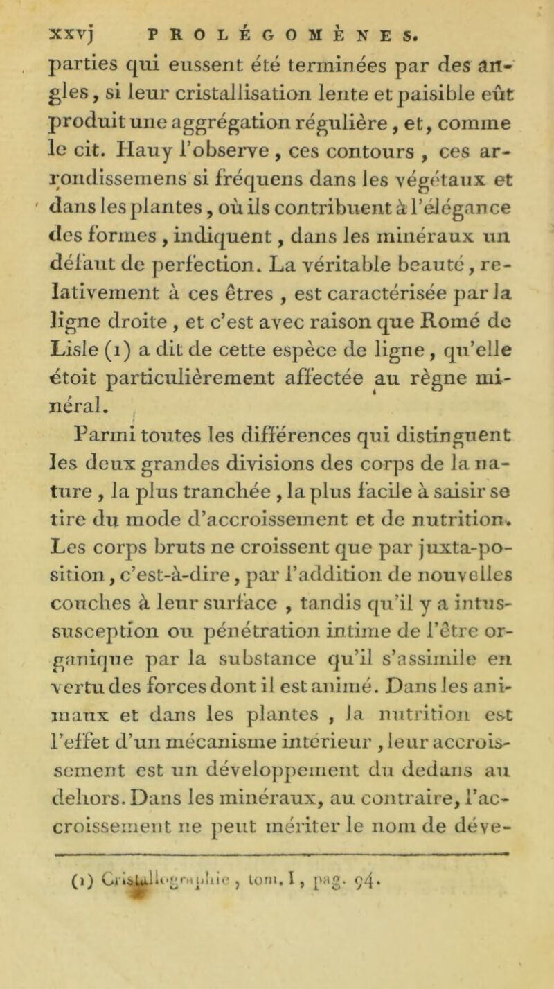 parties qui eussent été terminées par des an- gles , si leur cristallisation lente et paisible eût produit une aggrégation régulière, et, comme le cit. Hauy l’observe , ces contours , ces ar- rondissemens si fréquens dans les végétaux et ' dans les plantes, où ils contribuent à l’élégance des formes , indiquent, dans les minéraux un défaut de perfection. La véritable beauté, re- lativement à ces êtres , est caractérisée paria ligne droite , et c’est avec raison que Romé de Lisle (1) a dit de cette espèce de ligne, qu’elle étoit particulièrement affectée au règne mi- néral. Parmi toutes les différences qui distinguent les deux grandes divisions des corps de la na- ture , la plus tranchée , la plus facile à saisir se tire du mode d’accroissement et de nutrition. Les corps bruts ne croissent que par juxtapo- sition , c’est-à-dire, par l’addition de nouvelles couches à leur surface , tandis qu’il y a intus- susception ou pénétration intime de l’être or- ganique par la substance qu’il s’assimile en vertu des forces dont il est animé. Dans les ani- maux et dans les plantes , la nutrition est l’effet d’un mécanisme intérieur , leur accrois- sement est un développement du dedans au dehors. Dans les minéraux, au contraire, l’ac- croissement ne peut mériter le nom de déve- (i) , torn. I , pag. ç4*