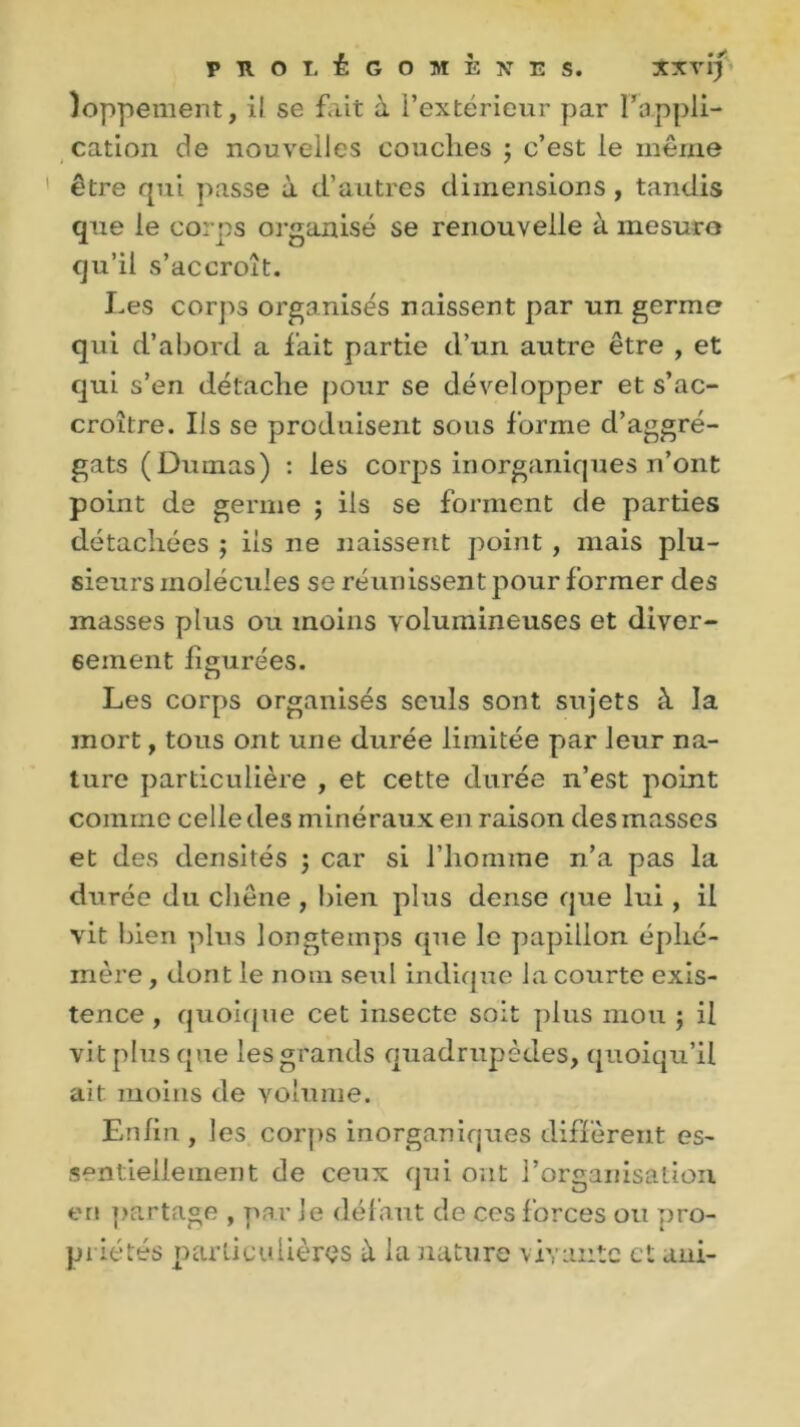 )oppement, il se fait à l’extérieur par F appli- cation de nouvelles couches ; c’est le même être qui passe à d’autres dimensions , tandis que le corps organisé se renouvelle à mesure qu’il s’accroît. Les corps organisés naissent par un germe qui d’abord a fait partie d’un autre être , et qui s’en détache pour se développer et s’ac- croître. Ils se produisent sous forme d’aggré- gats (Dumas) : les corps inorganiques n’ont point de germe ; iis se forment de parties détachées ; iis ne naissent point , mais plu- sieurs molécules se réunissent pour former des masses plus ou moins volumineuses et diver- sement figurées. Les corps organisés seuls sont sujets à la mort, tous ont une durée limitée par leur na- ture particulière , et cette durée n’est point comme celle des minéraux en raison des masses et des densités ; car si l’homme n’a pas la durée du chêne , bien plus dense que lui, il vit bien plus longtemps que le papillon éphé- mère , dont le nom seul indique la courte exis- tence , quoique cet insecte soit plus mou ; il vit plus que les grands quadrupèdes, quoiqu’il ait moins de volume. Enfin , les corps inorganiques diffèrent es- sentiellement de ceux qui ont l’organisation en partage , par le défaut de ces forces ou pro- priétés particulières à la nature vivante et uni-