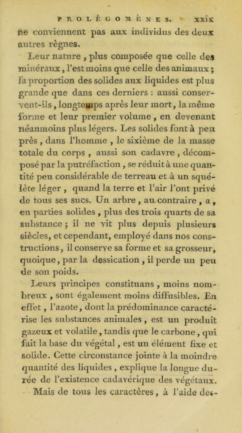 rie conviennent pas aux individus des deux autres règnes. Leur nature , plus composée que celle deîl minéraux, l’est moins que celle des animaux ; î'a proportion des solides aux liquides est plus grande que dans ces derniers : aussi conser- vent-ils , longtemps après leur mort, la même forme et leur premier volume , en devenant néanmoins plus légers. Les solides font à peu près, dans l’homme , le sixième de la masse totale du corps , aussi son cadavre , décom- posé par la putréfaction , se réduit à une quan- tité peu considérable de terreau et à un squé- lète léger , quand la terre et l’air l’ont privé de tous ses sucs. Un arbre, au contraire , a, en parties solides , plus des trois quarts de sa substance j il ne vit plus depuis plusieurs siècles, et cependant, employé dans nos cons- tructions , il conserve sa forme et sa grosseur, quoique, par la dessication , il perde un peu de son poids. Leurs principes constituans , moins nom- breux , sont également moins diffusibles. En effet, l’azote, dont la prédominance caracté- rise les substances animales , est un produit gazeux et volatile, tandis que le carbone, qui fait la base du végétal, est un élément fixe et solide. Cette circonstance jointe à la moindre quantité des liquides , explique la longue du- rée de l’existence cadavérique des végétaux. Mais de tous les caractères, a l’aide des-