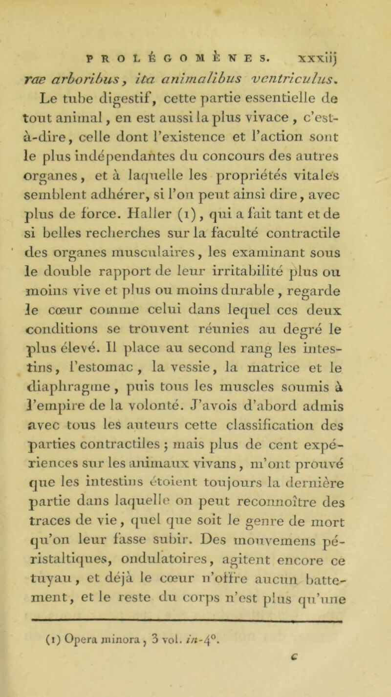 rae arboribus, ita animalibus ventriculus. Le tube digestif, cette partie essentielle de tout animal, en est aussi la plus vivace , c’est- à-dire, celle dont l’existence et l’action sont le plus indépendantes du concours des autres organes, et à laquelle les propriétés vitales semblent adhérer, si l’on peut ainsi dire, avec plus de force, fiai 1er (1) , qui a fait tant et de si belles recherches sur la faculté contractile ' clés organes musculaires, les examinant sous le double rapport de leur irritabilité plus ou moins vive et plus ou moins durable , regarde le cœur comme celui dans lequel ces deux conditions se trouvent réunies au degré le plus élevé. Il place au second rang les intes- tins , l’estomac , la vessie, la matrice et le diaphragme , puis tous les muscles soumis à l’empire de la volonté. J’avois d’abord admis avec tous les auteurs cette classification des parties contractiles ; mais plus de cent expé- riences sur les animaux vivans, m’ont prouvé cjue les intestins étoient toujours la dernière partie dans laquelle on peut reconnoître des traces de vie, quel que soit le genre de mort qu’on leur fasse subir. Des tnouvemens pé- ristaltiques, ondulatoires, agitent encore ce tuyau, et déjà le cœur n’offre aucun batte- ment, et le reste du corps n’est plus qu’une (i) Opéra minora ? 3 vol. in-4°- c