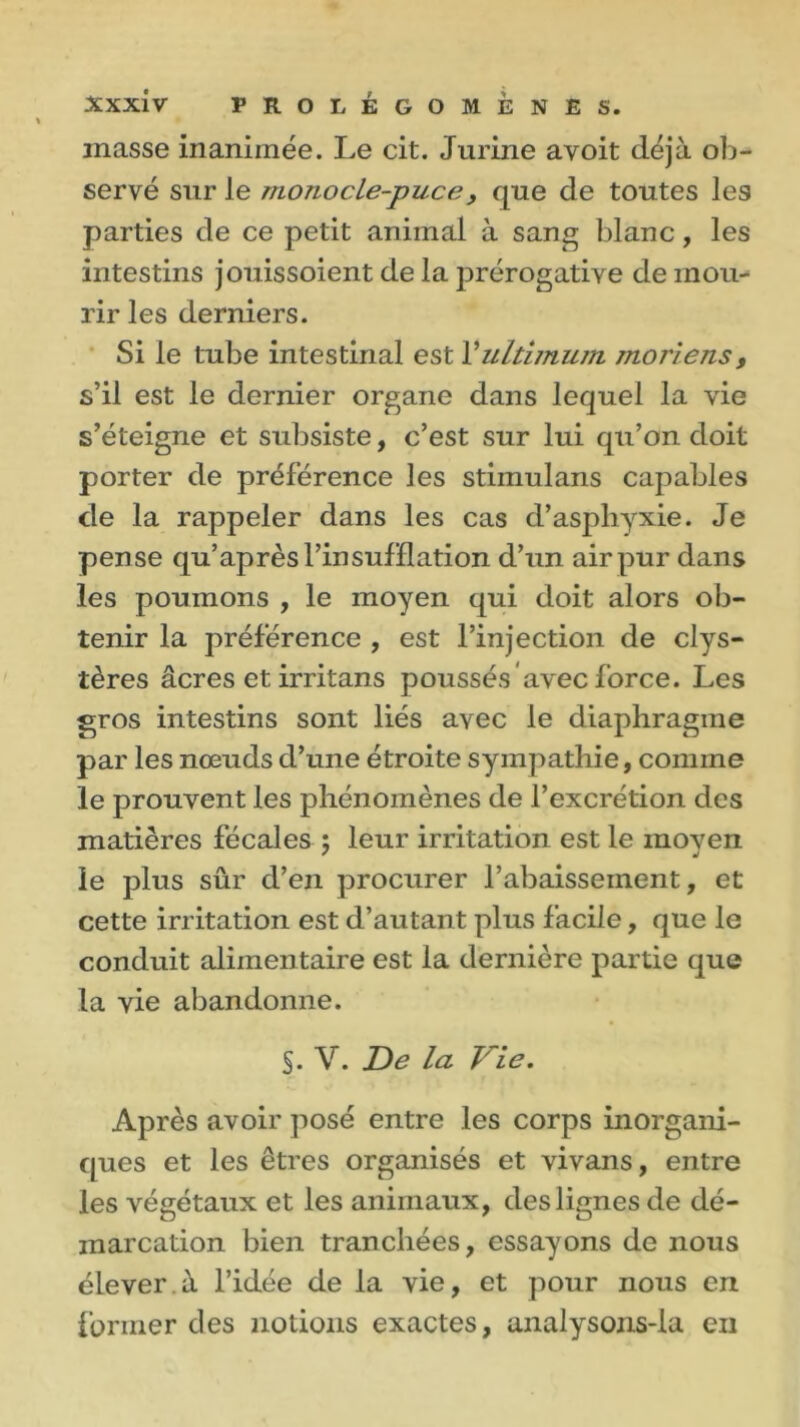 masse inanimée. Le cit. Jurine avoit déjà ob- servé sur le monocle-puce} que de toutes les parties de ce petit animal à sang blanc, les intestins jouissoient de la prérogative de mou- rir les derniers. Si le tube intestinal est l’ultimum moriens, s’il est le dernier organe dans lequel la vie s’éteigne et subsiste, c’est sur lui qu’on doit porter de préférence les stimulans capables de la rappeler dans les cas d’asphyxie. Je pense qu’ après l’insufflation d’un air pur dans les poumons , le moyen qui doit alors ob- tenir la préférence , est l’injection de clys- tères âcres et irritans poussés avec force. Les gros intestins sont liés avec le diaphragme par les nœuds d’une étroite sympathie, comme le prouvent les phénomènes de l’excrétion des matières fécales ; leur irritation est le moven le plus sûr d’en procurer l’abaissement, et cette irritation est d’autant plus facile, que le conduit alimentaire est la dernière partie que la yie abandonne. §. Y. De la Vie. Après avoir posé entre les corps inorgani- ques et les êtres organisés et vivans, entre les végétaux et les animaux, des lignes de dé- marcation bien tranchées, essayons de nous élever.à l’idée de la vie, et pour nous en former des notions exactes, analysons-ia en