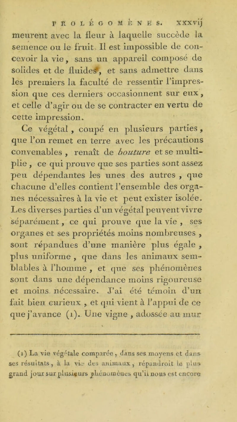 meurent avec la fleur à laquelle succède la semence ou le fruit. Il est impossible de con- cevoir la vie, sans un appareil composé de solides et de fluides^, et sans admettre dans les premiers la faculté de ressentir l’impres- sion que ces derniers occasionnent sur eux, et celle d’agir ou de se contracter en vertu de cette impression. Ce végétal , coupé en plusieurs parties, que l’on remet en terre avec les précautions convenables , renaît de bouture et se multi- plie , ce qui prouve que ses parties sont assez peu dépendantes les unes des autres , que chacune d’elles contient l’ensemble des orga- nes nécessaires à la vie et peut exister isolée. Les diverses parties d’un végétal peuvent vivre séparément, ce qui prouve que la vie , ses organes et ses propriétés moins nombreuses , sont répandues d’une manière plus égale , plus uniforme , que dans les animaux sem- blables à l’homme , et que ses phénomènes sont dans une dépendance moins rigoureuse et moins nécessaire. J’ai été témoin d’un fait bien curieux , et (pii vient à l’appui de ce que j’avance (1). Une vigne , adossée au mur (1) La vio végétale comparée , dans ses moyens et dans ses résultats, à la vL- des animaux, répandroit le plus grand jour sur plusieurs jliénomènes qu’iinous est encore